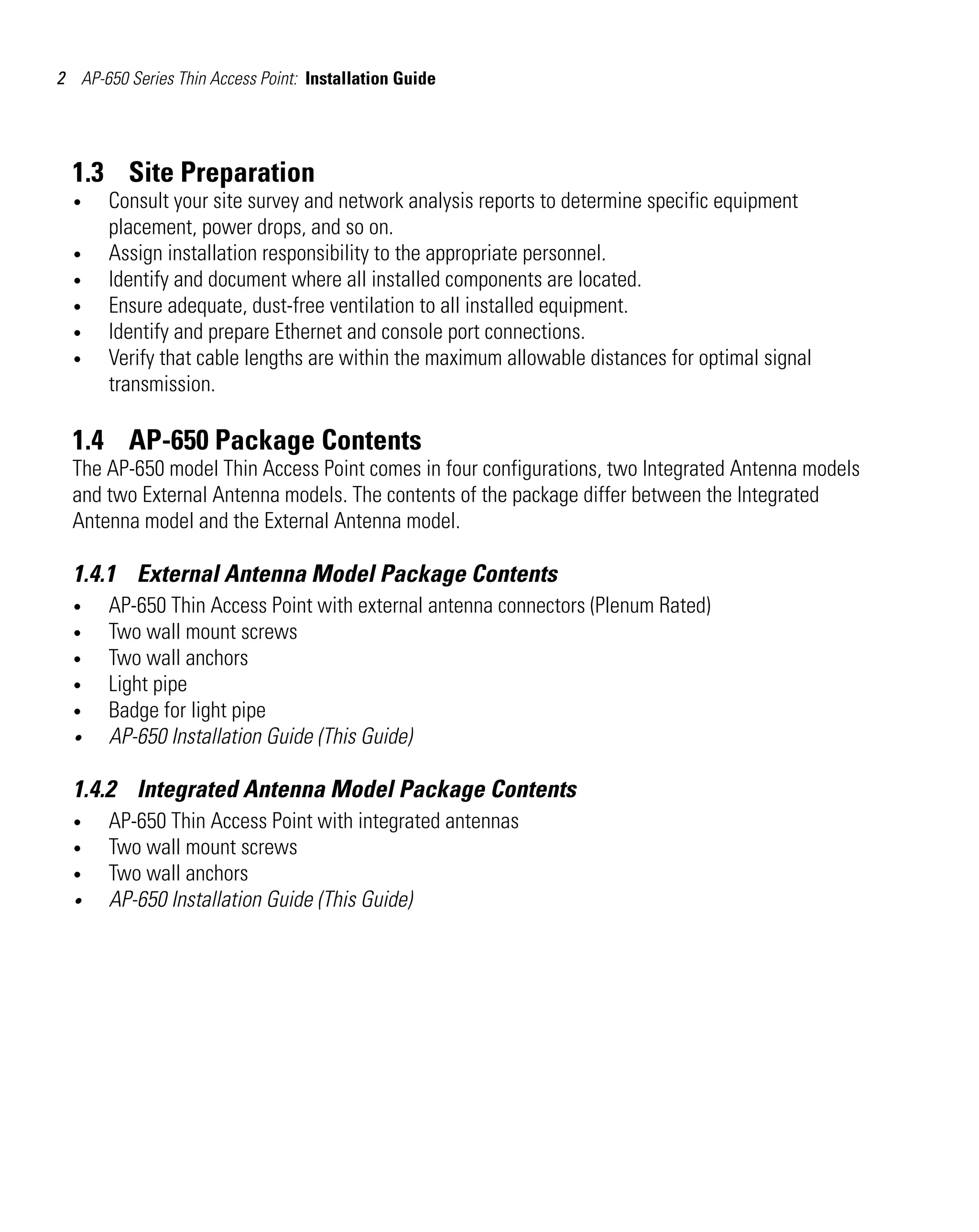 2 AP-650 Series Thin Access Point: Installation Guide

1.3 Site Preparation
•
•
•
•
•
•

Consult your site survey and network analysis reports to determine specific equipment
placement, power drops, and so on.
Assign installation responsibility to the appropriate personnel.
Identify and document where all installed components are located.
Ensure adequate, dust-free ventilation to all installed equipment.
Identify and prepare Ethernet and console port connections.
Verify that cable lengths are within the maximum allowable distances for optimal signal
transmission.

1.4 AP-650 Package Contents
The AP-650 model Thin Access Point comes in four configurations, two Integrated Antenna models
and two External Antenna models. The contents of the package differ between the Integrated
Antenna model and the External Antenna model.

1.4.1 External Antenna Model Package Contents
•
•
•
•
•
•

AP-650 Thin Access Point with external antenna connectors (Plenum Rated)
Two wall mount screws
Two wall anchors
Light pipe
Badge for light pipe
AP-650 Installation Guide (This Guide)

1.4.2 Integrated Antenna Model Package Contents
•
•
•
•

AP-650 Thin Access Point with integrated antennas
Two wall mount screws
Two wall anchors
AP-650 Installation Guide (This Guide)

 