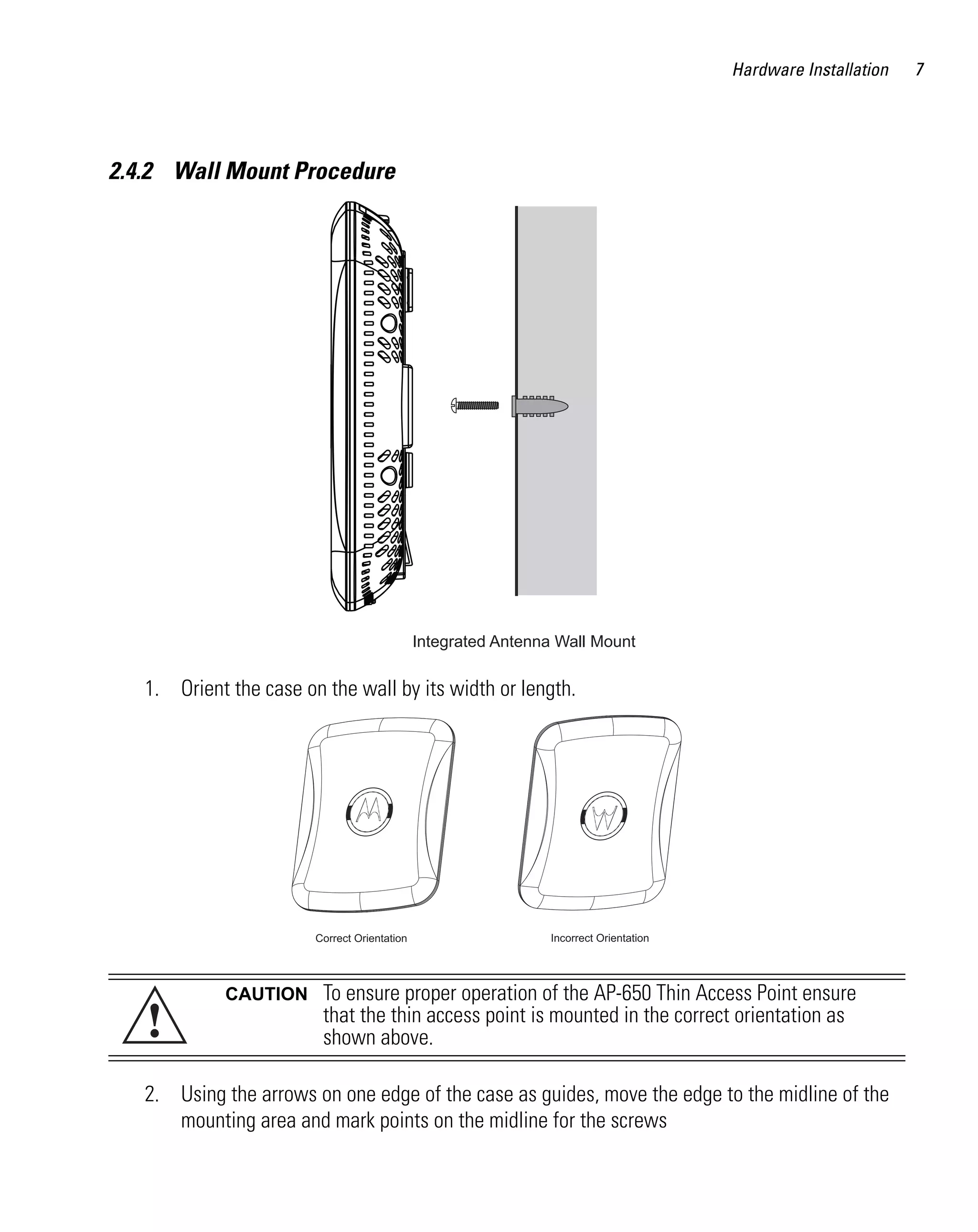 Hardware Installation   7




2.4.2 Wall Mount Procedure




                                              Integrated Antenna Wall Mount

   1. Orient the case on the wall by its width or length.




                        Correct Orientation                    Incorrect Orientation




             CAUTION     To ensure proper operation of the AP-650 Thin Access Point ensure
   !                     that the thin access point is mounted in the correct orientation as
                         shown above.

   2. Using the arrows on one edge of the case as guides, move the edge to the midline of the
      mounting area and mark points on the midline for the screws
 