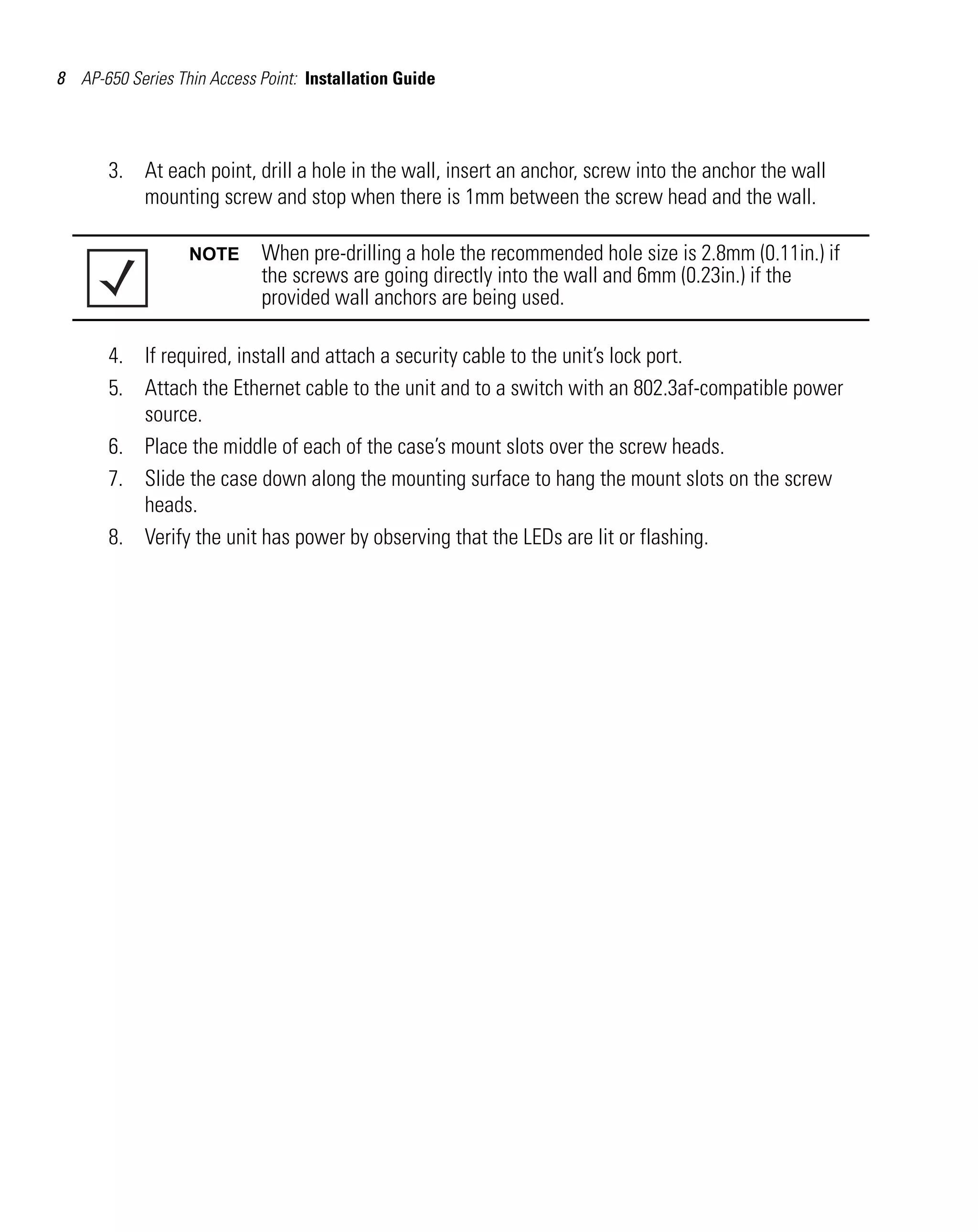 8 AP-650 Series Thin Access Point: Installation Guide




       3. At each point, drill a hole in the wall, insert an anchor, screw into the anchor the wall
          mounting screw and stop when there is 1mm between the screw head and the wall.

                  NOTE      When pre-drilling a hole the recommended hole size is 2.8mm (0.11in.) if
                            the screws are going directly into the wall and 6mm (0.23in.) if the
                            provided wall anchors are being used.

       4. If required, install and attach a security cable to the unit’s lock port.
       5. Attach the Ethernet cable to the unit and to a switch with an 802.3af-compatible power
          source.
       6. Place the middle of each of the case’s mount slots over the screw heads.
       7. Slide the case down along the mounting surface to hang the mount slots on the screw
          heads.
       8. Verify the unit has power by observing that the LEDs are lit or flashing.
 
