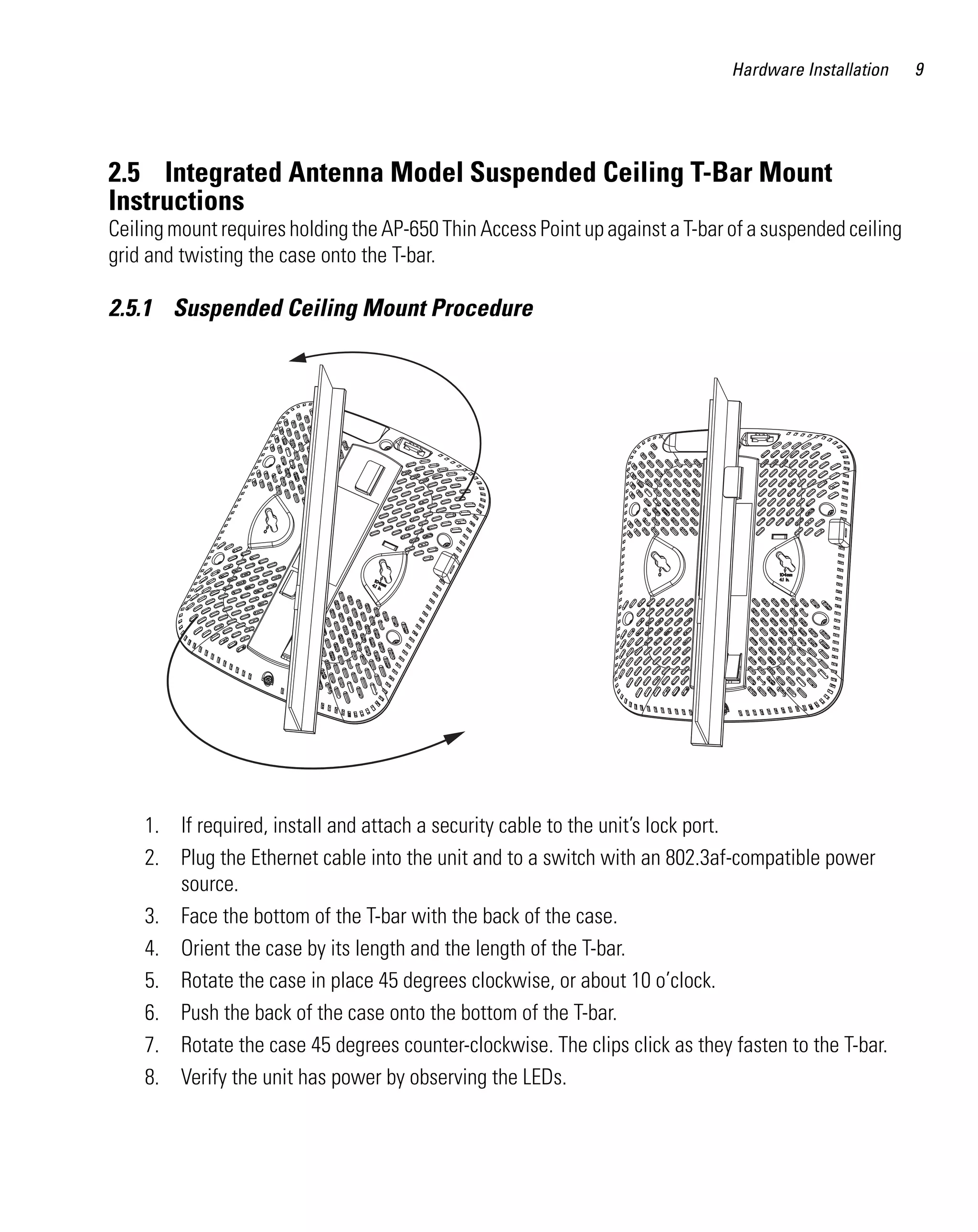 Hardware Installation    9




2.5 Integrated Antenna Model Suspended Ceiling T-Bar Mount
Instructions
Ceiling mount requires holding the AP-650 Thin Access Point up against a T-bar of a suspended ceiling
grid and twisting the case onto the T-bar.

2.5.1 Suspended Ceiling Mount Procedure




    1. If required, install and attach a security cable to the unit’s lock port.
    2. Plug the Ethernet cable into the unit and to a switch with an 802.3af-compatible power
       source.
    3. Face the bottom of the T-bar with the back of the case.
    4. Orient the case by its length and the length of the T-bar.
    5. Rotate the case in place 45 degrees clockwise, or about 10 o’clock.
    6. Push the back of the case onto the bottom of the T-bar.
    7. Rotate the case 45 degrees counter-clockwise. The clips click as they fasten to the T-bar.
    8. Verify the unit has power by observing the LEDs.
 