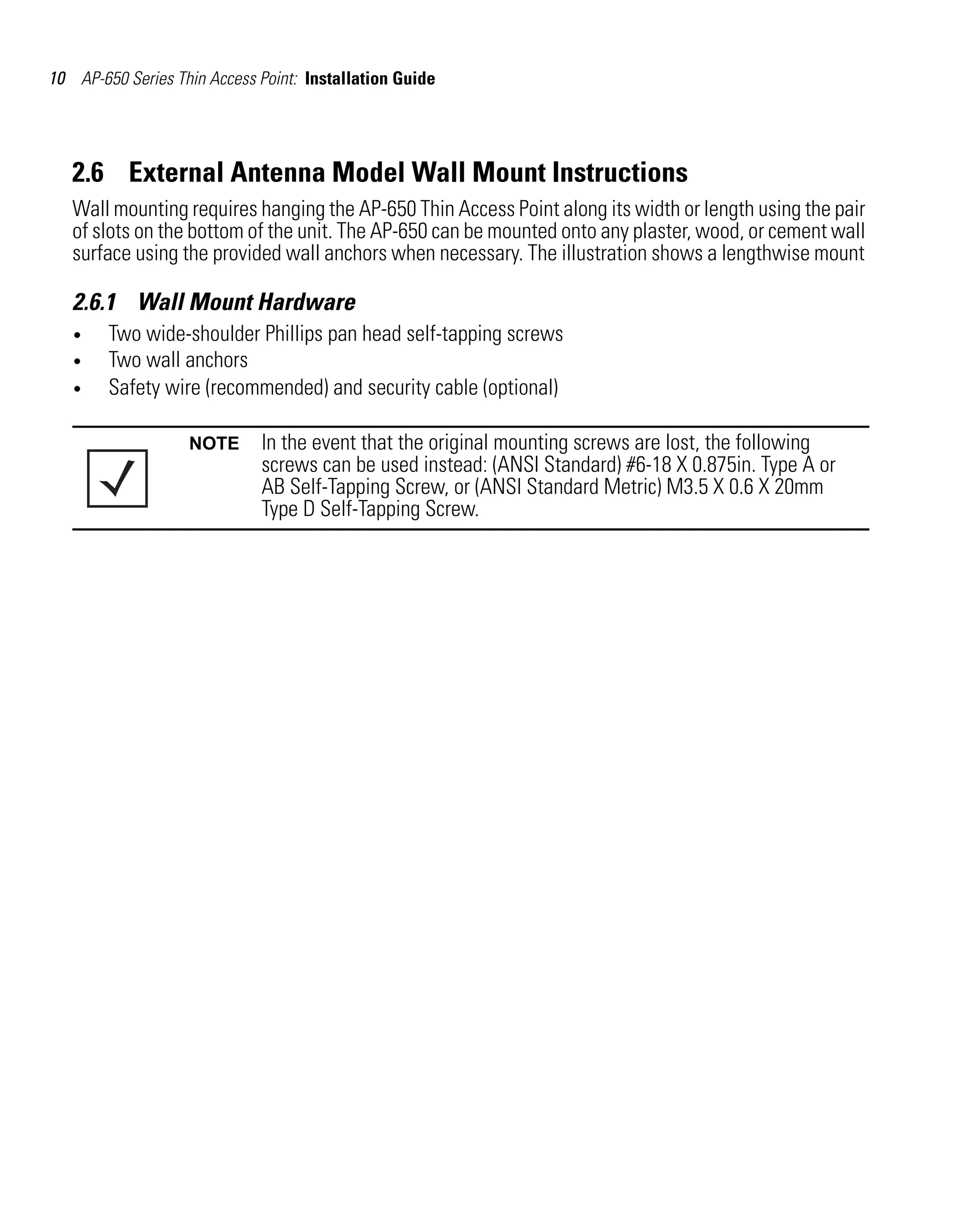 10 AP-650 Series Thin Access Point: Installation Guide




   2.6 External Antenna Model Wall Mount Instructions
   Wall mounting requires hanging the AP-650 Thin Access Point along its width or length using the pair
   of slots on the bottom of the unit. The AP-650 can be mounted onto any plaster, wood, or cement wall
   surface using the provided wall anchors when necessary. The illustration shows a lengthwise mount

   2.6.1 Wall Mount Hardware
   •    Two wide-shoulder Phillips pan head self-tapping screws
   •    Two wall anchors
   •    Safety wire (recommended) and security cable (optional)

                   NOTE      In the event that the original mounting screws are lost, the following
                             screws can be used instead: (ANSI Standard) #6-18 X 0.875in. Type A or
                             AB Self-Tapping Screw, or (ANSI Standard Metric) M3.5 X 0.6 X 20mm
                             Type D Self-Tapping Screw.
 