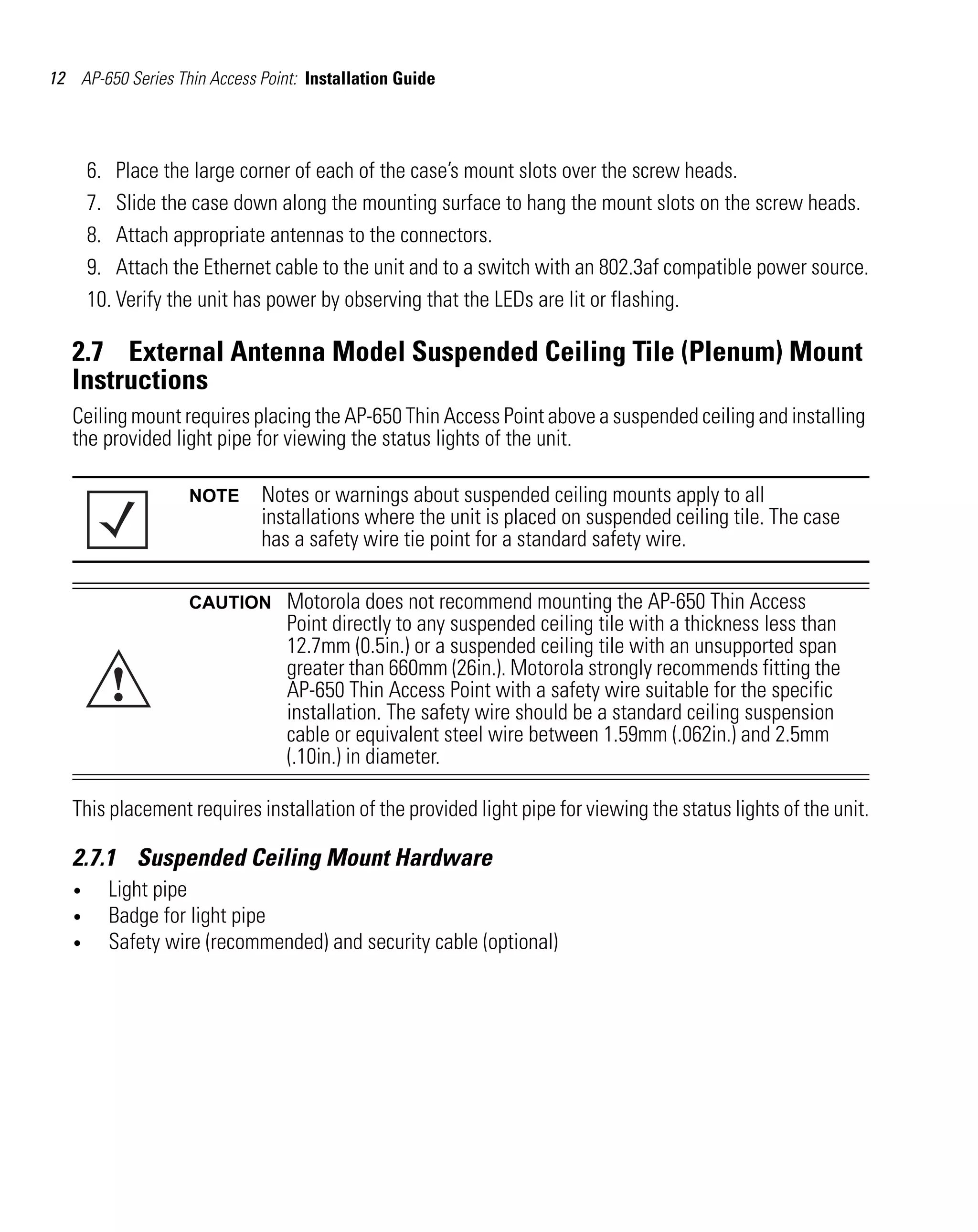 12 AP-650 Series Thin Access Point: Installation Guide




       6. Place the large corner of each of the case’s mount slots over the screw heads.
       7. Slide the case down along the mounting surface to hang the mount slots on the screw heads.
       8. Attach appropriate antennas to the connectors.
       9. Attach the Ethernet cable to the unit and to a switch with an 802.3af compatible power source.
       10. Verify the unit has power by observing that the LEDs are lit or flashing.

   2.7 External Antenna Model Suspended Ceiling Tile (Plenum) Mount
   Instructions
   Ceiling mount requires placing the AP-650 Thin Access Point above a suspended ceiling and installing
   the provided light pipe for viewing the status lights of the unit.

                   NOTE      Notes or warnings about suspended ceiling mounts apply to all
                             installations where the unit is placed on suspended ceiling tile. The case
                             has a safety wire tie point for a standard safety wire.

                   CAUTION       Motorola does not recommend mounting the AP-650 Thin Access
                                 Point directly to any suspended ceiling tile with a thickness less than
                                 12.7mm (0.5in.) or a suspended ceiling tile with an unsupported span

         !
                                 greater than 660mm (26in.). Motorola strongly recommends fitting the
                                 AP-650 Thin Access Point with a safety wire suitable for the specific
                                 installation. The safety wire should be a standard ceiling suspension
                                 cable or equivalent steel wire between 1.59mm (.062in.) and 2.5mm
                                 (.10in.) in diameter.

   This placement requires installation of the provided light pipe for viewing the status lights of the unit.

   2.7.1 Suspended Ceiling Mount Hardware
   •     Light pipe
   •     Badge for light pipe
   •     Safety wire (recommended) and security cable (optional)
 