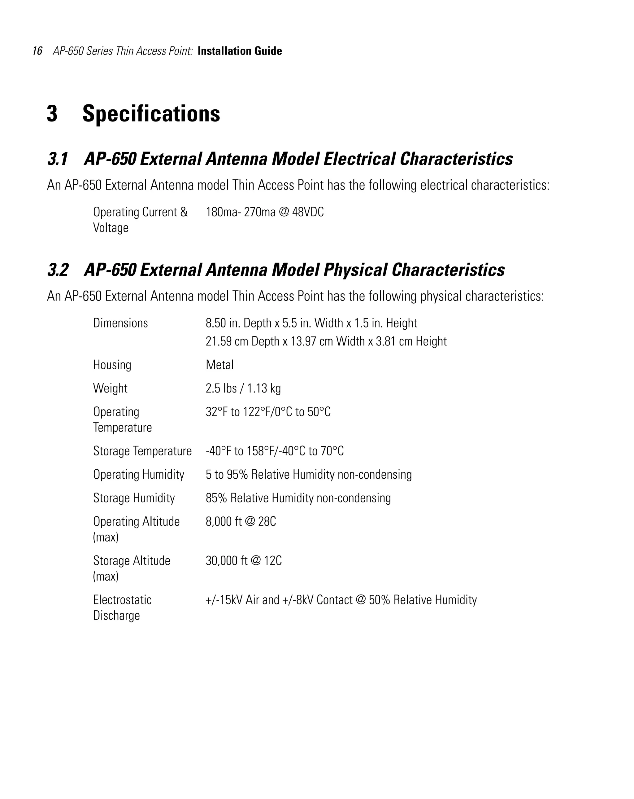 16 AP-650 Series Thin Access Point: Installation Guide




   3      Specifications
   3.1 AP-650 External Antenna Model Electrical Characteristics
   An AP-650 External Antenna model Thin Access Point has the following electrical characteristics:
             Operating Current &     180ma- 270ma @ 48VDC
             Voltage


   3.2 AP-650 External Antenna Model Physical Characteristics
   An AP-650 External Antenna model Thin Access Point has the following physical characteristics:
             Dimensions              8.50 in. Depth x 5.5 in. Width x 1.5 in. Height
                                     21.59 cm Depth x 13.97 cm Width x 3.81 cm Height
             Housing                 Metal
             Weight                  2.5 lbs / 1.13 kg
             Operating               32°F to 122°F/0°C to 50°C
             Temperature
             Storage Temperature     -40°F to 158°F/-40°C to 70°C
             Operating Humidity      5 to 95% Relative Humidity non-condensing
             Storage Humidity        85% Relative Humidity non-condensing
             Operating Altitude      8,000 ft @ 28C
             (max)
             Storage Altitude        30,000 ft @ 12C
             (max)
             Electrostatic           +/-15kV Air and +/-8kV Contact @ 50% Relative Humidity
             Discharge
 