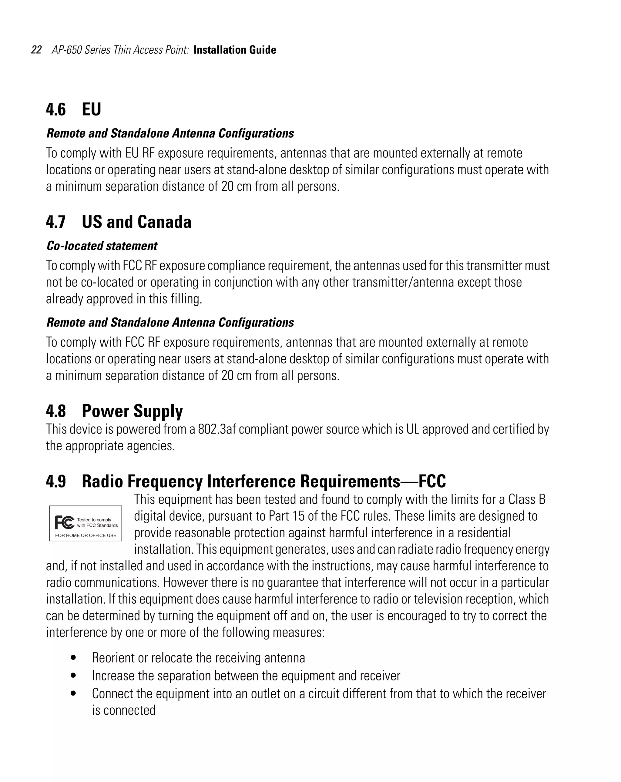 22 AP-650 Series Thin Access Point: Installation Guide




   4.6 EU
   Remote and Standalone Antenna Configurations
   To comply with EU RF exposure requirements, antennas that are mounted externally at remote
   locations or operating near users at stand-alone desktop of similar configurations must operate with
   a minimum separation distance of 20 cm from all persons.

   4.7 US and Canada
   Co-located statement
   To comply with FCC RF exposure compliance requirement, the antennas used for this transmitter must
   not be co-located or operating in conjunction with any other transmitter/antenna except those
   already approved in this filling.
   Remote and Standalone Antenna Configurations
   To comply with FCC RF exposure requirements, antennas that are mounted externally at remote
   locations or operating near users at stand-alone desktop of similar configurations must operate with
   a minimum separation distance of 20 cm from all persons.

   4.8 Power Supply
   This device is powered from a 802.3af compliant power source which is UL approved and certified by
   the appropriate agencies.

   4.9 Radio Frequency Interference Requirements—FCC
                        This equipment has been tested and found to comply with the limits for a Class B
                        digital device, pursuant to Part 15 of the FCC rules. These limits are designed to
                        provide reasonable protection against harmful interference in a residential
                        installation. This equipment generates, uses and can radiate radio frequency energy
   and, if not installed and used in accordance with the instructions, may cause harmful interference to
   radio communications. However there is no guarantee that interference will not occur in a particular
   installation. If this equipment does cause harmful interference to radio or television reception, which
   can be determined by turning the equipment off and on, the user is encouraged to try to correct the
   interference by one or more of the following measures:
        •    Reorient or relocate the receiving antenna
        •    Increase the separation between the equipment and receiver
        •    Connect the equipment into an outlet on a circuit different from that to which the receiver
             is connected
 