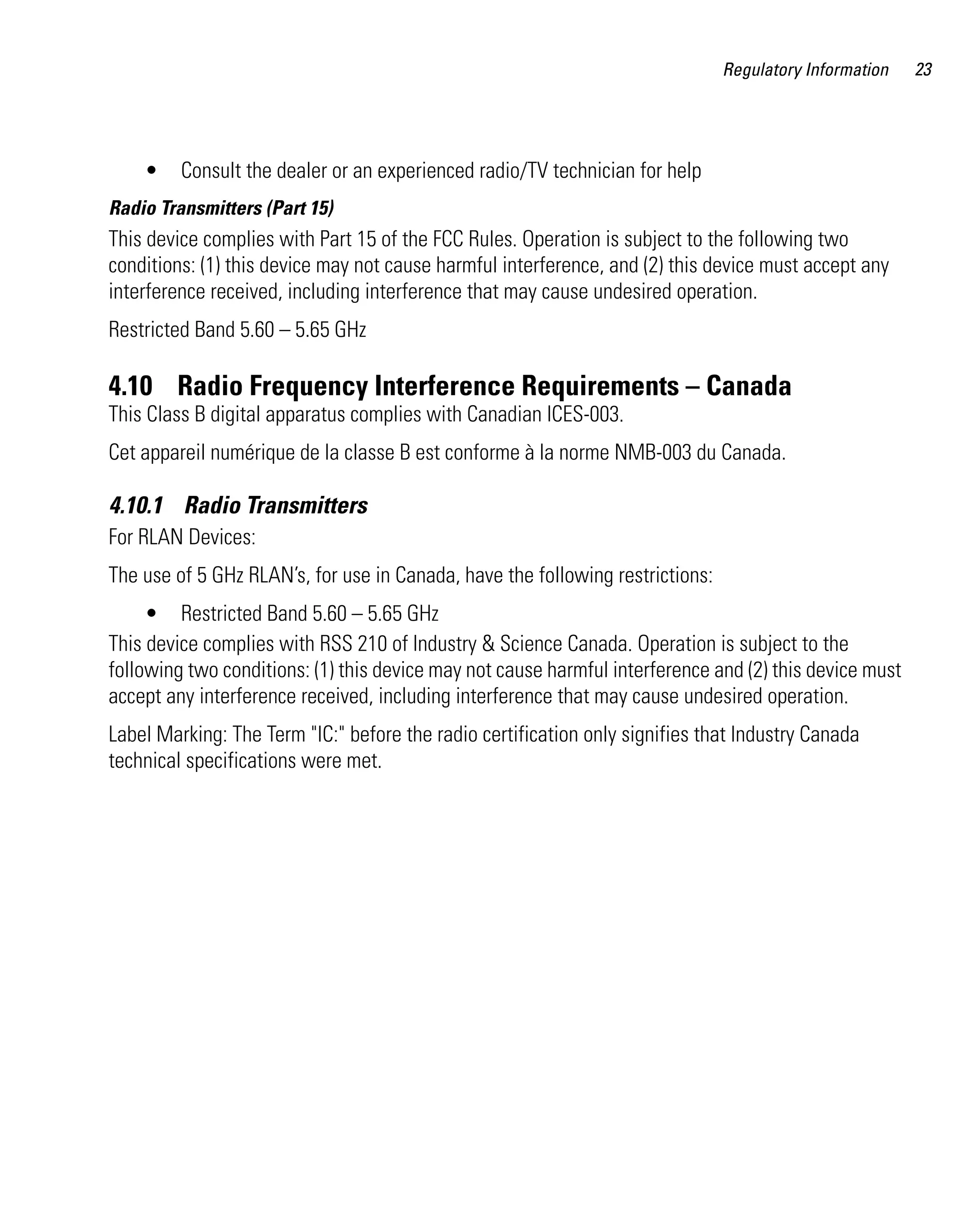 Regulatory Information   23




    •    Consult the dealer or an experienced radio/TV technician for help
Radio Transmitters (Part 15)
This device complies with Part 15 of the FCC Rules. Operation is subject to the following two
conditions: (1) this device may not cause harmful interference, and (2) this device must accept any
interference received, including interference that may cause undesired operation.
Restricted Band 5.60 – 5.65 GHz

4.10 Radio Frequency Interference Requirements – Canada
This Class B digital apparatus complies with Canadian ICES-003.
Cet appareil numérique de la classe B est conforme à la norme NMB-003 du Canada.

4.10.1 Radio Transmitters
For RLAN Devices:
The use of 5 GHz RLAN’s, for use in Canada, have the following restrictions:
     • Restricted Band 5.60 – 5.65 GHz
This device complies with RSS 210 of Industry & Science Canada. Operation is subject to the
following two conditions: (1) this device may not cause harmful interference and (2) this device must
accept any interference received, including interference that may cause undesired operation.
Label Marking: The Term "IC:" before the radio certification only signifies that Industry Canada
technical specifications were met.
 