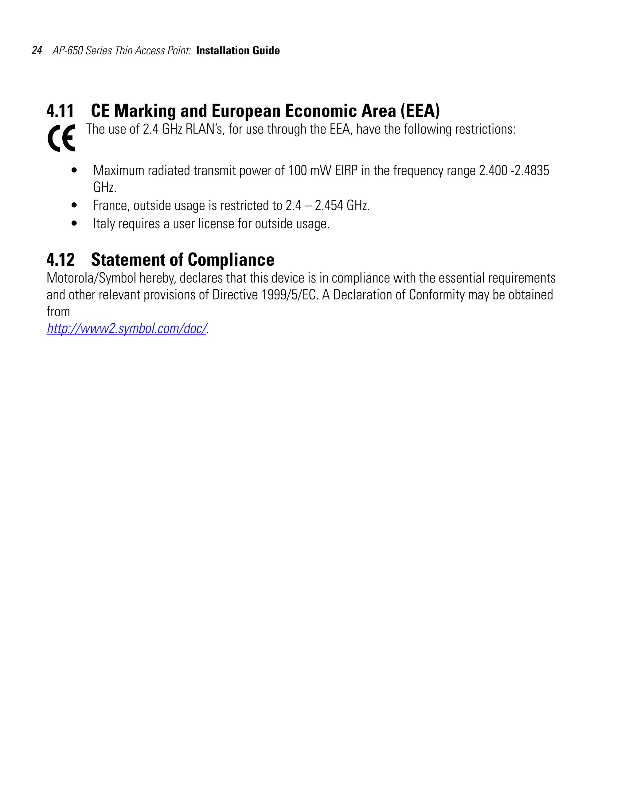 24 AP-650 Series Thin Access Point: Installation Guide




   4.11 CE Marking and European Economic Area (EEA)
            The use of 2.4 GHz RLAN’s, for use through the EEA, have the following restrictions:

        •    Maximum radiated transmit power of 100 mW EIRP in the frequency range 2.400 -2.4835
             GHz.
        •    France, outside usage is restricted to 2.4 – 2.454 GHz.
        •    Italy requires a user license for outside usage.

   4.12 Statement of Compliance
   Motorola/Symbol hereby, declares that this device is in compliance with the essential requirements
   and other relevant provisions of Directive 1999/5/EC. A Declaration of Conformity may be obtained
   from
   http://www2.symbol.com/doc/.
 