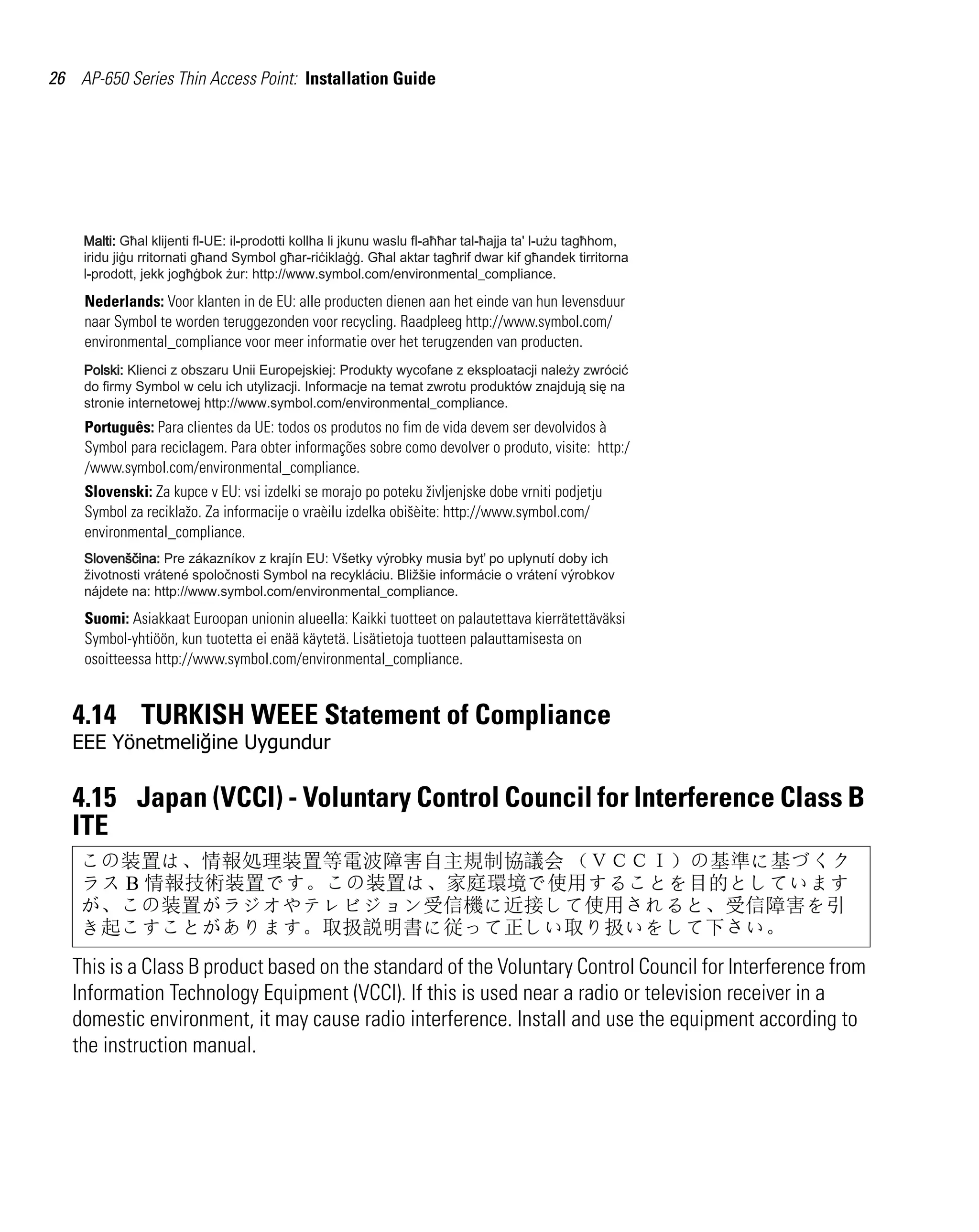 26 AP-650 Series Thin Access Point: Installation Guide




     Nederlands: Voor klanten in de EU: alle producten dienen aan het einde van hun levensduur
     naar Symbol te worden teruggezonden voor recycling. Raadpleeg http://www.symbol.com/
     environmental_compliance voor meer informatie over het terugzenden van producten.




     Português: Para clientes da UE: todos os produtos no fim de vida devem ser devolvidos à
     Symbol para reciclagem. Para obter informações sobre como devolver o produto, visite: http:/
     /www.symbol.com/environmental_compliance.
     Slovenski: Za kupce v EU: vsi izdelki se morajo po poteku življenjske dobe vrniti podjetju
     Symbol za reciklažo. Za informacije o vraèilu izdelka obišèite: http://www.symbol.com/
     environmental_compliance.




     Suomi: Asiakkaat Euroopan unionin alueella: Kaikki tuotteet on palautettava kierrätettäväksi
     Symbol-yhtiöön, kun tuotetta ei enää käytetä. Lisätietoja tuotteen palauttamisesta on
     osoitteessa http://www.symbol.com/environmental_compliance.


   4.14 TURKISH WEEE Statement of Compliance
   EEE Yönetmeliğine Uygundur

   4.15 Japan (VCCI) - Voluntary Control Council for Interference Class B
   ITE
    この装置は、情報処理装置等電波障害自主規制協議会 （ＶＣＣＩ）の基準に基づくク
    ラス B 情報技術装置です。この装置は、家庭環境で使用することを目的としています
    が、この装置がラジオやテレビジョン受信機に近接して使用されると、受信障害を引
    き起こすことがあります。取扱説明書に従って正しい取り扱いをして下さい。
   This is a Class B product based on the standard of the Voluntary Control Council for Interference from
   Information Technology Equipment (VCCI). If this is used near a radio or television receiver in a
   domestic environment, it may cause radio interference. Install and use the equipment according to
   the instruction manual.
 