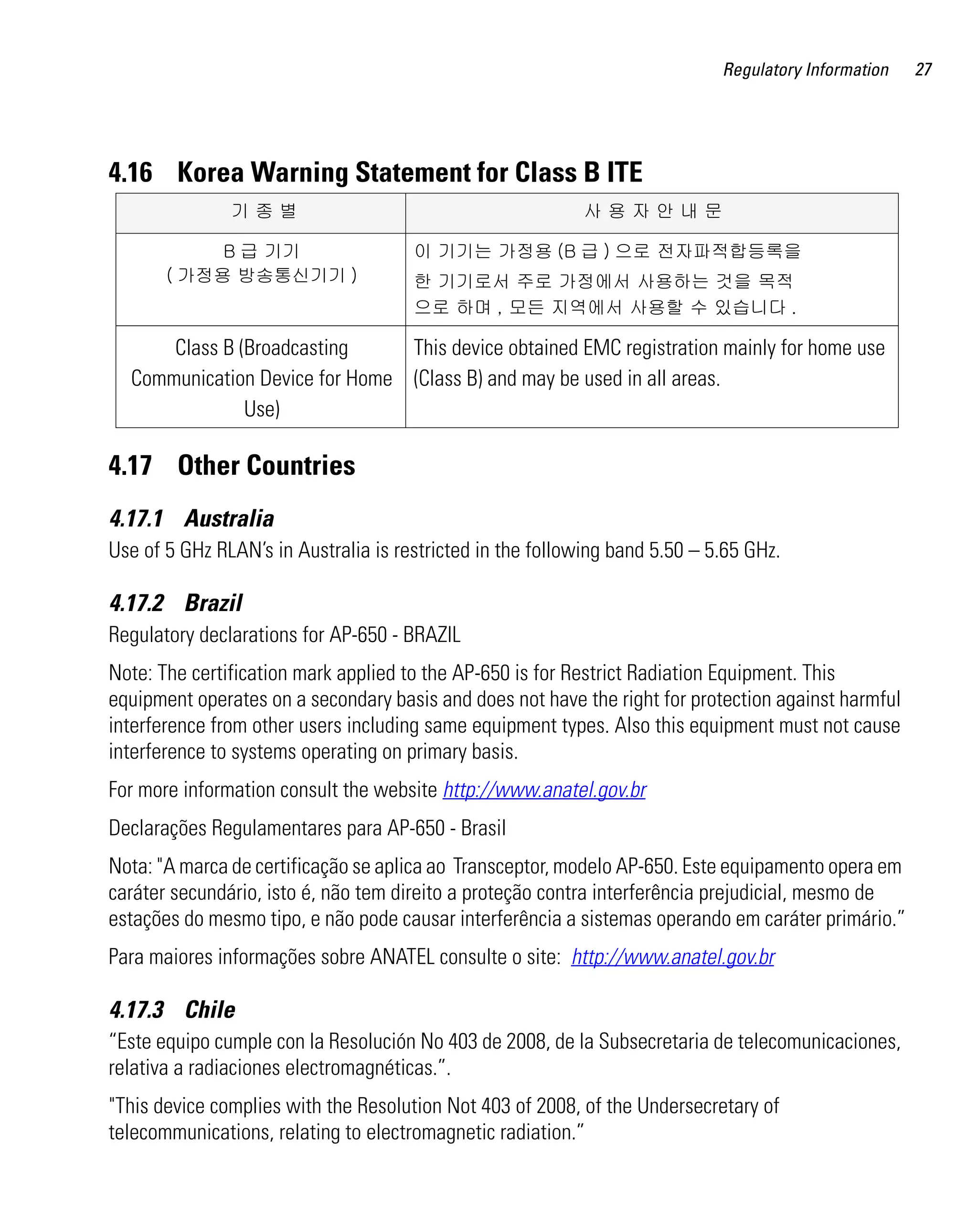 Regulatory Information   27




4.16 Korea Warning Statement for Class B ITE
               기종별                                          사용자안내문

            B 급 기기                    이 기기는 가정용 (B 급 ) 으로 전자파적합등록을
       ( 가정용 방송통신기기 )                 한 기기로서 주로 가정에서 사용하는 것을 목적
                                      으로 하며 , 모든 지역에서 사용할 수 있습니다 .

      Class B (Broadcasting     This device obtained EMC registration mainly for home use
  Communication Device for Home (Class B) and may be used in all areas.
               Use)

4.17 Other Countries
4.17.1 Australia
Use of 5 GHz RLAN’s in Australia is restricted in the following band 5.50 – 5.65 GHz.

4.17.2 Brazil
Regulatory declarations for AP-650 - BRAZIL
Note: The certification mark applied to the AP-650 is for Restrict Radiation Equipment. This
equipment operates on a secondary basis and does not have the right for protection against harmful
interference from other users including same equipment types. Also this equipment must not cause
interference to systems operating on primary basis.
For more information consult the website http://www.anatel.gov.br
Declarações Regulamentares para AP-650 - Brasil
Nota: "A marca de certificação se aplica ao Transceptor, modelo AP-650. Este equipamento opera em
caráter secundário, isto é, não tem direito a proteção contra interferência prejudicial, mesmo de
estações do mesmo tipo, e não pode causar interferência a sistemas operando em caráter primário.”
Para maiores informações sobre ANATEL consulte o site: http://www.anatel.gov.br

4.17.3 Chile
“Este equipo cumple con la Resolución No 403 de 2008, de la Subsecretaria de telecomunicaciones,
relativa a radiaciones electromagnéticas.”.
"This device complies with the Resolution Not 403 of 2008, of the Undersecretary of
telecommunications, relating to electromagnetic radiation.”
 