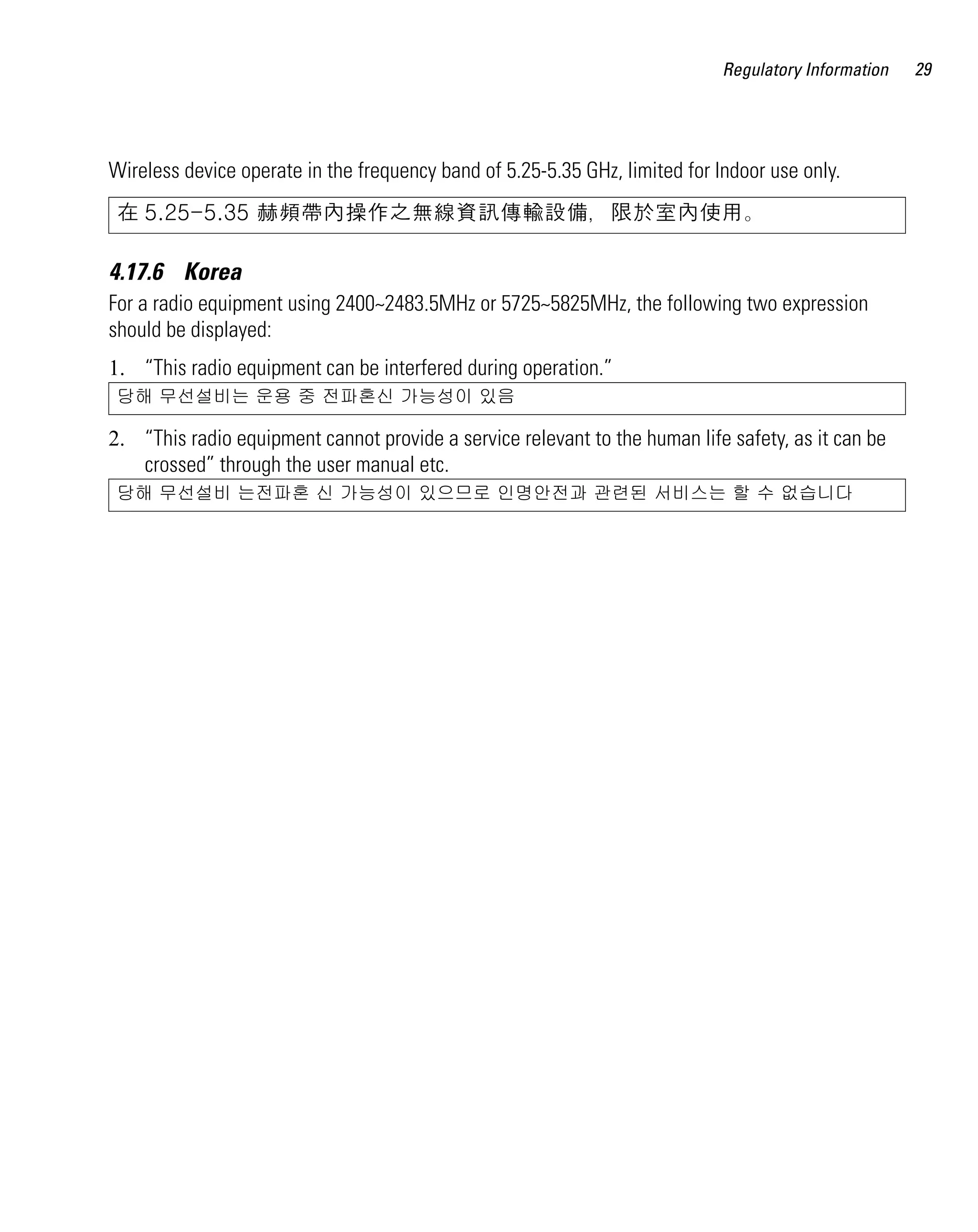 Regulatory Information   29




Wireless device operate in the frequency band of 5.25-5.35 GHz, limited for Indoor use only.
 在 5.25-5.35 赫頻帶內操作之無線資訊傳輸設備，限於室內使用。

4.17.6 Korea
For a radio equipment using 2400~2483.5MHz or 5725~5825MHz, the following two expression
should be displayed:
1. “This radio equipment can be interfered during operation.”
 당해 무선설비는 운용 중 전파혼신 가능성이 있음

2. “This radio equipment cannot provide a service relevant to the human life safety, as it can be
   crossed” through the user manual etc.
 당해 무선설비 는전파혼 신 가능성이 있으므로 인명안전과 관련된 서비스는 할 수 없습니다
 
