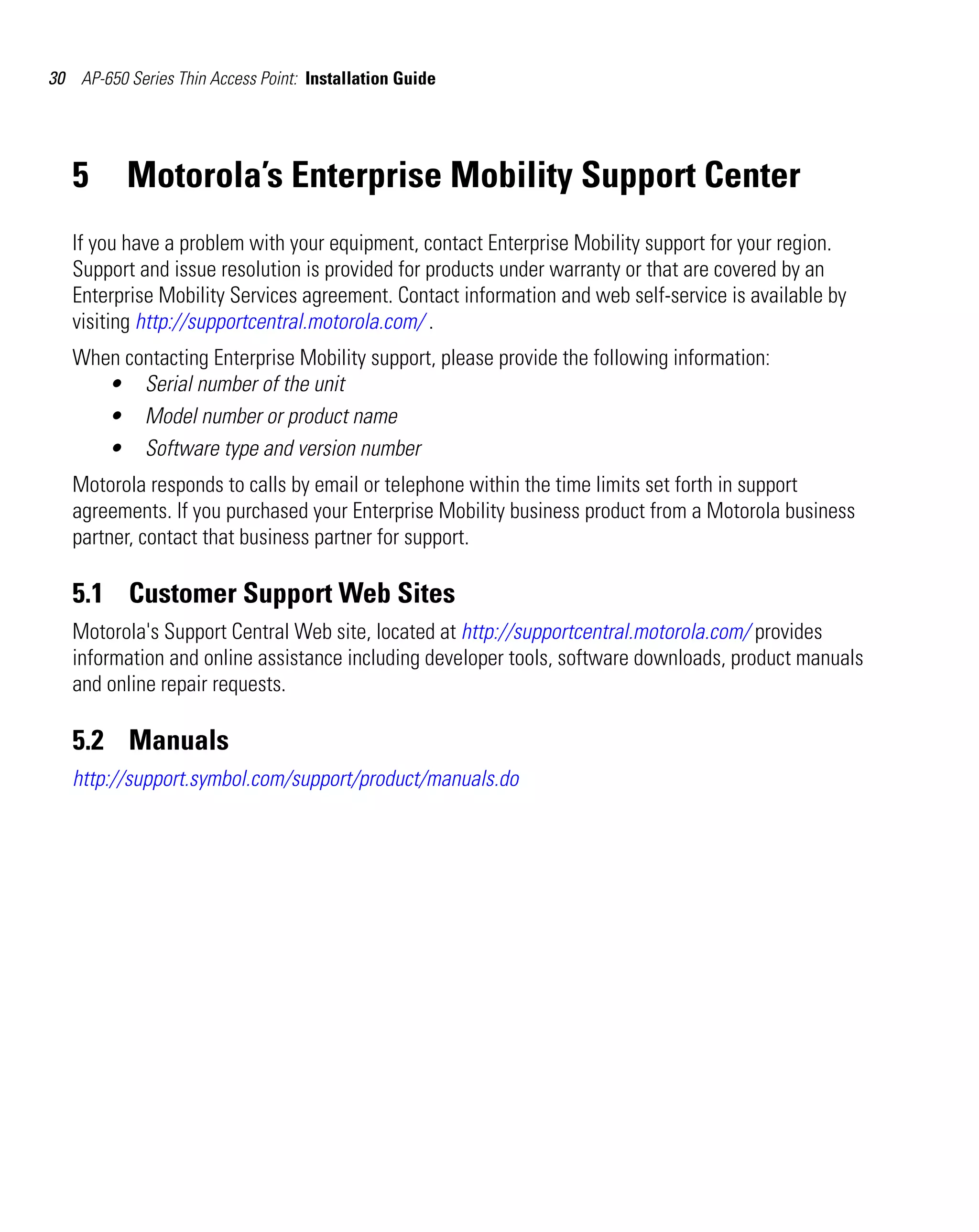 30 AP-650 Series Thin Access Point: Installation Guide




   5      Motorola’s Enterprise Mobility Support Center
   If you have a problem with your equipment, contact Enterprise Mobility support for your region.
   Support and issue resolution is provided for products under warranty or that are covered by an
   Enterprise Mobility Services agreement. Contact information and web self-service is available by
   visiting http://supportcentral.motorola.com/ .
   When contacting Enterprise Mobility support, please provide the following information:
      • Serial number of the unit
      • Model number or product name
      • Software type and version number
   Motorola responds to calls by email or telephone within the time limits set forth in support
   agreements. If you purchased your Enterprise Mobility business product from a Motorola business
   partner, contact that business partner for support.

   5.1 Customer Support Web Sites
   Motorola's Support Central Web site, located at http://supportcentral.motorola.com/ provides
   information and online assistance including developer tools, software downloads, product manuals
   and online repair requests.

   5.2 Manuals
   http://support.symbol.com/support/product/manuals.do
 