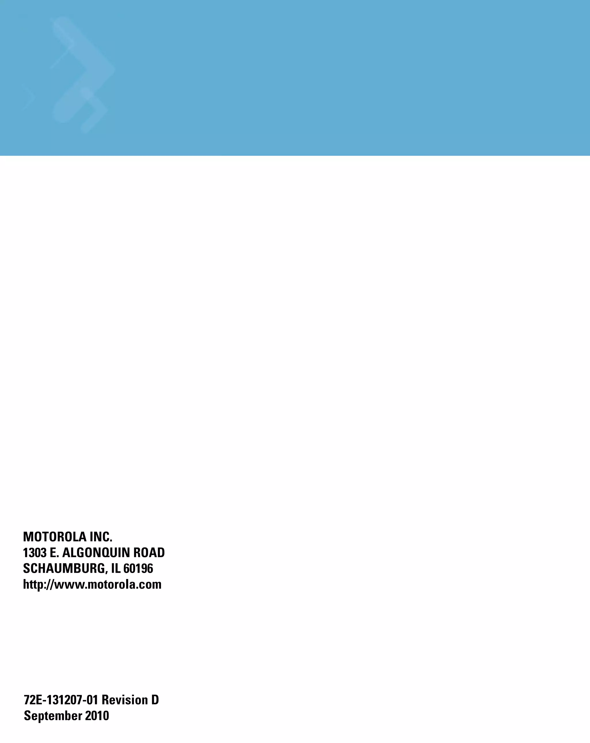 MOTOROLA INC.
1303 E. ALGONQUIN ROAD
SCHAUMBURG, IL 60196
http://www.motorola.com




72E-131207-01 Revision D
September 2010
 
