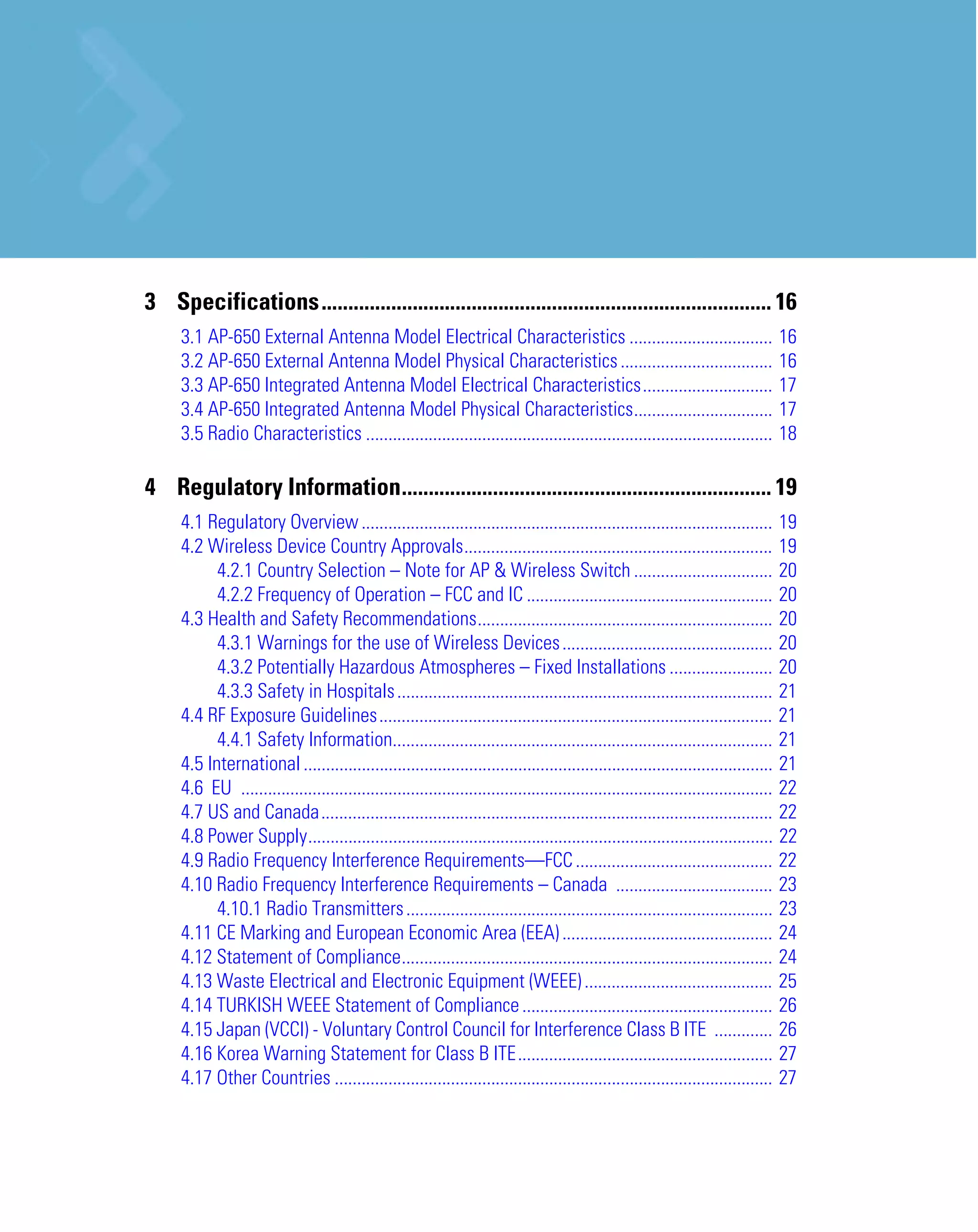 3 Specifications.................................................................................... 16
     3.1 AP-650 External Antenna Model Electrical Characteristics ................................                                16
     3.2 AP-650 External Antenna Model Physical Characteristics ..................................                                16
     3.3 AP-650 Integrated Antenna Model Electrical Characteristics.............................                                  17
     3.4 AP-650 Integrated Antenna Model Physical Characteristics...............................                                  17
     3.5 Radio Characteristics ...........................................................................................        18

4 Regulatory Information..................................................................... 19
     4.1 Regulatory Overview ............................................................................................ 19
     4.2 Wireless Device Country Approvals..................................................................... 19
           4.2.1 Country Selection – Note for AP & Wireless Switch ............................... 20
           4.2.2 Frequency of Operation – FCC and IC ....................................................... 20
     4.3 Health and Safety Recommendations.................................................................. 20
           4.3.1 Warnings for the use of Wireless Devices ............................................... 20
           4.3.2 Potentially Hazardous Atmospheres – Fixed Installations ....................... 20
           4.3.3 Safety in Hospitals .................................................................................... 21
     4.4 RF Exposure Guidelines........................................................................................ 21
           4.4.1 Safety Information..................................................................................... 21
     4.5 International ......................................................................................................... 21
     4.6 EU ....................................................................................................................... 22
     4.7 US and Canada..................................................................................................... 22
     4.8 Power Supply........................................................................................................ 22
     4.9 Radio Frequency Interference Requirements—FCC ............................................ 22
     4.10 Radio Frequency Interference Requirements – Canada ................................... 23
           4.10.1 Radio Transmitters .................................................................................. 23
     4.11 CE Marking and European Economic Area (EEA) ............................................... 24
     4.12 Statement of Compliance................................................................................... 24
     4.13 Waste Electrical and Electronic Equipment (WEEE) .......................................... 25
     4.14 TURKISH WEEE Statement of Compliance ........................................................ 26
     4.15 Japan (VCCI) - Voluntary Control Council for Interference Class B ITE ............. 26
     4.16 Korea Warning Statement for Class B ITE......................................................... 27
     4.17 Other Countries .................................................................................................. 27
 