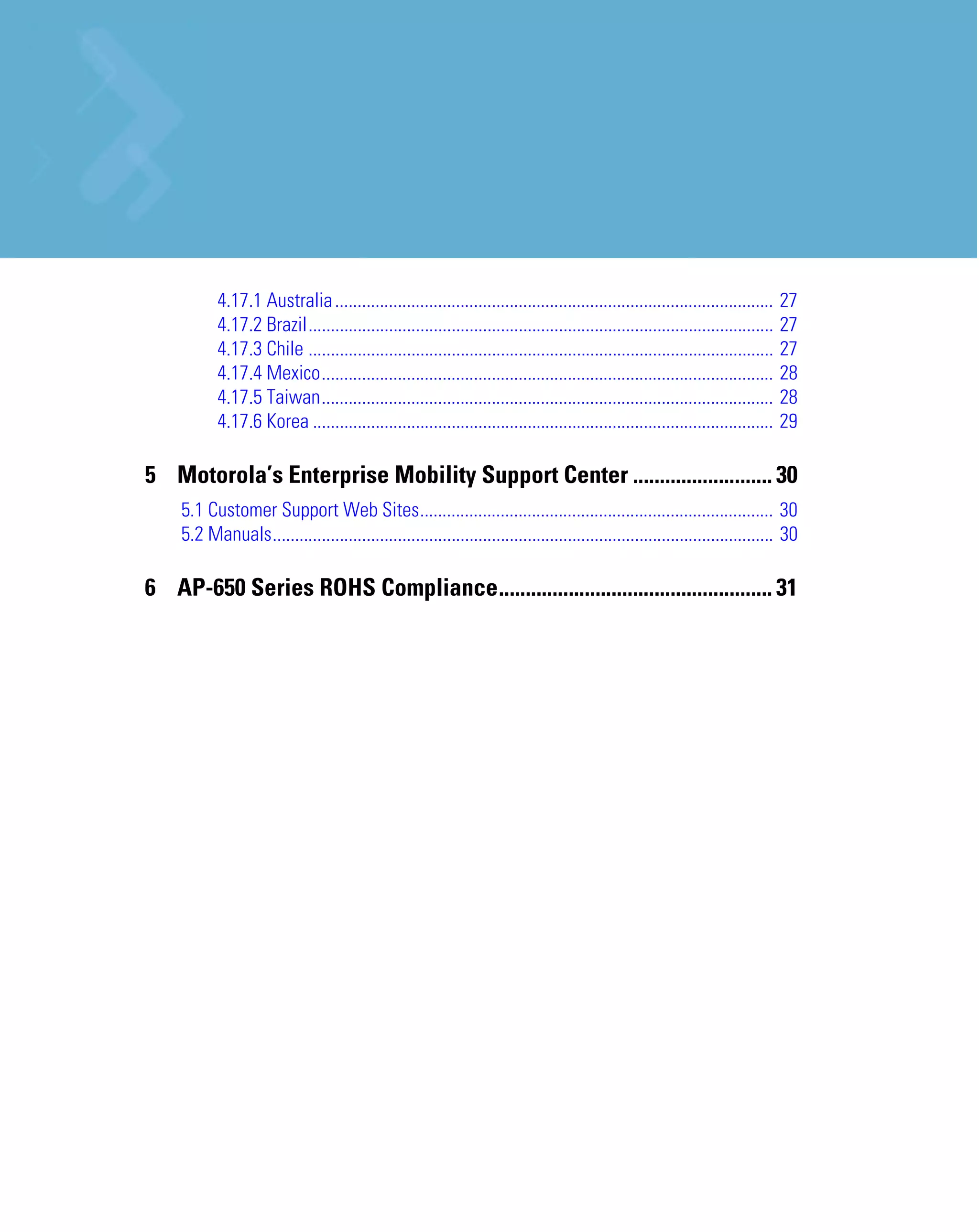 4.17.1 Australia ..................................................................................................     27
           4.17.2 Brazil........................................................................................................   27
           4.17.3 Chile ........................................................................................................   27
           4.17.4 Mexico.....................................................................................................      28
           4.17.5 Taiwan.....................................................................................................      28
           4.17.6 Korea .......................................................................................................    29

5 Motorola’s Enterprise Mobility Support Center .......................... 30
    5.1 Customer Support Web Sites............................................................................... 30
    5.2 Manuals................................................................................................................ 30

6 AP-650 Series ROHS Compliance................................................... 31
 
