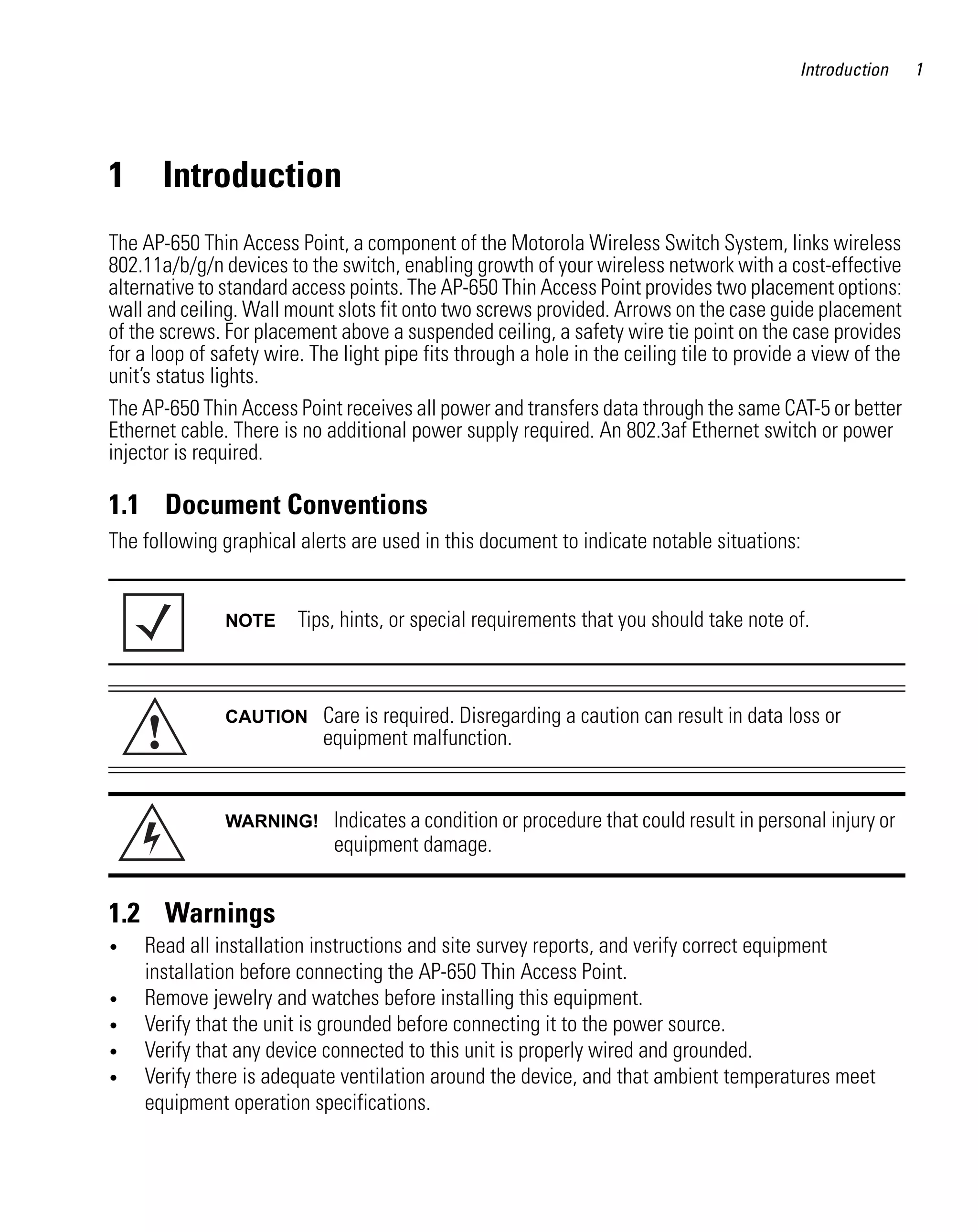 Introduction     1




1      Introduction
The AP-650 Thin Access Point, a component of the Motorola Wireless Switch System, links wireless
802.11a/b/g/n devices to the switch, enabling growth of your wireless network with a cost-effective
alternative to standard access points. The AP-650 Thin Access Point provides two placement options:
wall and ceiling. Wall mount slots fit onto two screws provided. Arrows on the case guide placement
of the screws. For placement above a suspended ceiling, a safety wire tie point on the case provides
for a loop of safety wire. The light pipe fits through a hole in the ceiling tile to provide a view of the
unit’s status lights.
The AP-650 Thin Access Point receives all power and transfers data through the same CAT-5 or better
Ethernet cable. There is no additional power supply required. An 802.3af Ethernet switch or power
injector is required.

1.1 Document Conventions
The following graphical alerts are used in this document to indicate notable situations:


               NOTE      Tips, hints, or special requirements that you should take note of.




     !
               CAUTION      Care is required. Disregarding a caution can result in data loss or
                            equipment malfunction.


               WARNING!       Indicates a condition or procedure that could result in personal injury or
                              equipment damage.


1.2 Warnings
•   Read all installation instructions and site survey reports, and verify correct equipment
    installation before connecting the AP-650 Thin Access Point.
•   Remove jewelry and watches before installing this equipment.
•   Verify that the unit is grounded before connecting it to the power source.
•   Verify that any device connected to this unit is properly wired and grounded.
•   Verify there is adequate ventilation around the device, and that ambient temperatures meet
    equipment operation specifications.
 