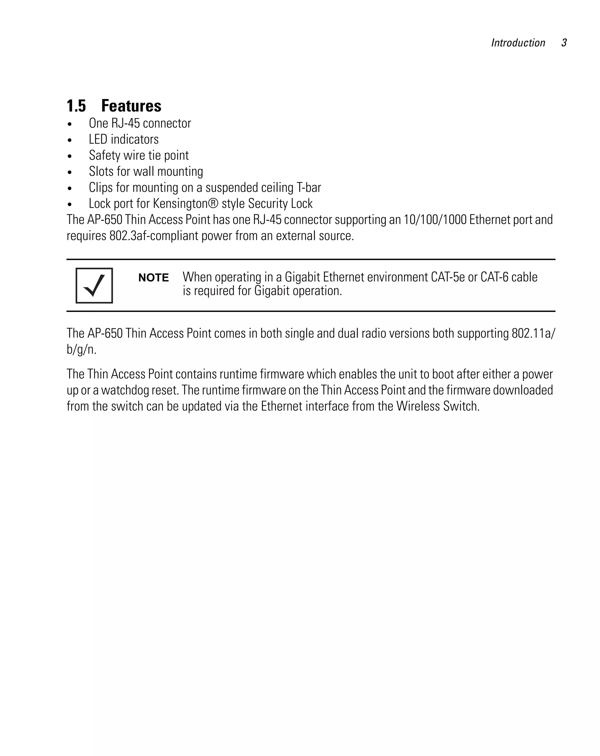 Introduction    3




1.5 Features
•   One RJ-45 connector
•   LED indicators
•   Safety wire tie point
•   Slots for wall mounting
•   Clips for mounting on a suspended ceiling T-bar
•   Lock port for Kensington® style Security Lock
The AP-650 Thin Access Point has one RJ-45 connector supporting an 10/100/1000 Ethernet port and
requires 802.3af-compliant power from an external source.


              NOTE     When operating in a Gigabit Ethernet environment CAT-5e or CAT-6 cable
                       is required for Gigabit operation.


The AP-650 Thin Access Point comes in both single and dual radio versions both supporting 802.11a/
b/g/n.
The Thin Access Point contains runtime firmware which enables the unit to boot after either a power
up or a watchdog reset. The runtime firmware on the Thin Access Point and the firmware downloaded
from the switch can be updated via the Ethernet interface from the Wireless Switch.
 