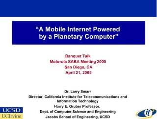 “ A Mobile Internet Powered  by a Planetary Computer&quot; Banquet Talk  Motorola SABA Meeting 2005  San Diego, CA April 21, 2005 Dr. Larry Smarr Director, California Institute for Telecommunications and Information Technology Harry E. Gruber Professor,  Dept. of Computer Science and Engineering Jacobs School of Engineering, UCSD 