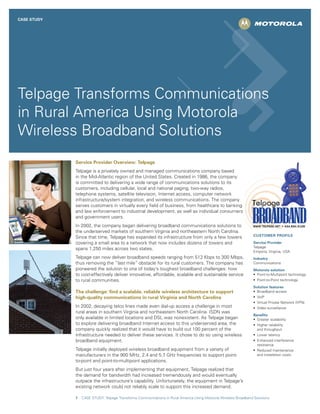 CASE STUDY




Telpage Transforms Communications
in Rural America Using Motorola
Wireless Broadband Solutions
             Service Provider Overview: Telpage
             Telpage is a privately owned and managed communications company based
             in the Mid-Atlantic region of the United States. Created in 1986, the company
             is committed to delivering a wide range of communications solutions to its
             customers, including cellular, local and national paging, two-way radios,
             telephone systems, satellite television, Internet access, computer network
             infrastructure/system integration, and wireless communications. The company
             serves customers in virtually every field of business, from healthcare to banking
             and law enforcement to industrial development, as well as individual consumers
             and government users.
             In 2002, the company began delivering broadband communications solutions to
             the underserved markets of southern Virginia and northeastern North Carolina.
                                                                                                                  CUSTOMER PROFILE
             Since that time, Telpage has expanded its infrastructure from only a few towers
             covering a small area to a network that now includes dozens of towers and                            Service Provider
                                                                                                                  Telpage
             spans 1,250 miles across two states.
                                                                                                                  Emporia, Virginia, USA
             Telpage can now deliver broadband speeds ranging from 512 Kbps to 300 Mbps,                          Industry
             thus removing the “last mile” obstacle for its rural customers. The company has                      Communications
             pioneered the solution to one of today’s toughest broadband challenges: how                          Motorola solution
             to cost-effectively deliver innovative, affordable, scalable and sustainable service                 •	 Point-to-Multipoint	technology
             to rural communities.                                                                                •	 Point-to-Point	technology
                                                                                                                  Solution features
             The challenge: find a scalable, reliable wireless architecture to support                            •	 Broadband	access
             high-quality communications in rural Virginia and North Carolina                                     •	 VoIP
                                                                                                                  •	 Virtual	Private	Network	(VPN)
             In 2002, decaying telco lines made even dial-up access a challenge in most                           •	 Video	surveillance
             rural areas in southern Virginia and northeastern North Carolina. ISDN was
                                                                                                                  Benefits
             only available in limited locations and DSL was nonexistent. As Telpage began                        •	 Greater	scalability
             to explore delivering broadband Internet access to this underserved area, the                        •	 Higher	reliability	
             company quickly realized that it would have to build out 100 percent of the                             and throughput
             infrastructure needed to deliver these services. It chose to do so using wireless                    •	 Lower	latency
             broadband equipment.                                                                                 •	 Enhanced	interference	
                                                                                                                     resistance
             Telpage initially deployed wireless broadband equipment from a variety of                            •	 Reduced	maintenance	
             manufacturers in the 900 MHz, 2.4 and 5.7 GHz frequencies to support point-                             and installation costs
             to-point and point-to-multipoint applications.
             But just four years after implementing that equipment, Telpage realized that
             the demand for bandwidth had increased tremendously and would eventually
             outpace the infrastructure’s capability. Unfortunately, the equipment in Telpage’s
             existing network could not reliably scale to support this increased demand.

             1   CASE STUDY: Telpage Transforms Communications in Rural America Using Motorola Wireless Broadband Solutions
 
