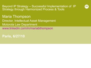 Beyond IP Strategy – Successful Implementation of  IP Strategy through Harmonized Process & Tools  Maria Thompson Director, Intellectual Asset Management Motorola Law Department www.linkedin.com/in/mariabthompson Paris, 6/27/10 