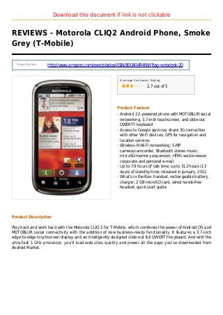 Download this document if link is not clickable
REVIEWS - Motorola CLIQ2 Android Phone, Smoke
Grey (T-Mobile)
Product Details :
http://www.amazon.com/exec/obidos/ASIN/B004IWR4NW?tag=sriodonk-20
Average Customer Rating
2.7 out of 5
Product Feature
Android 2.2-powered phone with MOTOBLUR socialq
networking, 3.7-inch touchscreen, and slide-out
QWERTY keyboard
Access to Google services; share 3G connectionq
with other Wi-Fi devices; GPS for navigation and
location services
Wireless-N Wi-Fi networking; 5-MPq
camera/camcorder; Bluetooth stereo music;
microSD memory expansion; HTML web browser;
corporate and personal e-mail
Up to 7.9 hours of talk time, up to 312 hours (13q
days) of standby time; released in January, 2011
What's in the Box: handset, rechargeable battery,q
charger, 2 GB microSD card, wired hands-free
headset, quick start guide
Product Description
Play hard and work hard with the Motorola CLIQ 2 for T-Mobile, which combines the power of Android OS and
MOTOBLUR social connectivity with the addition of new business-ready functionality. It features a 3.7-inch
edge-to-edge touchscreen display and an intelligently designed slide-out full QWERTY keyboard. And with the
ultra-fast 1 GHz processor, you'll load web sites quickly and power all the apps you've downloaded from
Android Market.
 
