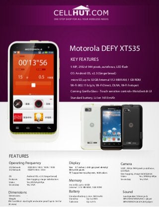 Motorola DEFY XT535
KEY FEATURES
5 MP, 2592х1944 pixels, autofocus, LED flash
OS Android OS, v2.3 (Gingerbread)
microSD, up to 32 GB/Internal 512 MB RAM, 1 GB ROM
Wi-Fi 802.11 b/g/n, Wi-Fi Direct, DLNA, Wi-Fi hotspot
Corning Gorilla Glass - Touch sensitive controls- MotoSwitch UI
Standard battery, Li-Ion 1650 mAh
FEATURES
Operating Frequency Display Camera
2G Network GSM 850 / 900 / 1800 / 1900
3G Network HSDPA 900 / 2100
Size 3.7 inches (~265 ppi pixel density)
480 x 854 pixels
TFT capacitive touchscreen, 16M colors
5 MP, 2592х1944 pixels, autofocus,
LED flash
Geo-tagging, image stabilization
Video Yes, WVGA@30fps
Secondary Yes, VGA
OS Android OS, v2.3 (Gingerbread)
Features Geo-tagging, image stabilization
Video Yes, WVGA@30fps
Secondary Yes, VGA
Memory
microSD, up to 32 GB
Internal 512 MB RAM, 1 GB ROM
Battery SoundDimensions
Dimensions -
Weight -
IP67 certified - dust tight and water proof (up to 1m for
30 mins)
Standard battery, Li-Ion 1650 mAh
Stand-by Up to 290 h
Talk time Up to 9 h
Loudspeaker/3.5mm jack
MP3/WAV/WMA/AAC+ player
MP4/WMV/H.263/H.264 player
 
