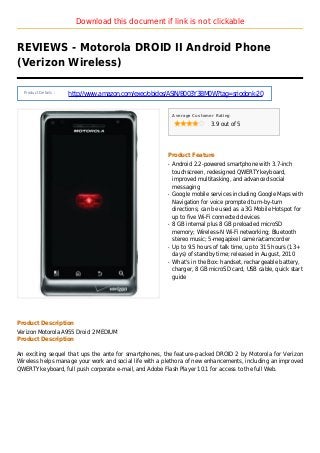 Download this document if link is not clickable
REVIEWS - Motorola DROID II Android Phone
(Verizon Wireless)
Product Details :
http://www.amazon.com/exec/obidos/ASIN/B003Y3BM0W?tag=sriodonk-20
Average Customer Rating
3.9 out of 5
Product Feature
Android 2.2-powered smartphone with 3.7-inchq
touchscreen, redesigned QWERTY keyboard,
improved multitasking, and advanced social
messaging
Google mobile services including Google Maps withq
Navigation for voice prompted turn-by-turn
directions; can be used as a 3G Mobile Hotspot for
up to five Wi-Fi connected devices
8 GB internal plus 8 GB preloaded microSDq
memory; Wireless-N Wi-Fi networking; Bluetooth
stereo music; 5-megapixel camera/camcorder
Up to 9.5 hours of talk time, up to 315 hours (13+q
days) of standby time; released in August, 2010
What's in the Box: handset, rechargeable battery,q
charger, 8 GB microSD card, USB cable, quick start
guide
Product Description
Verizon Motorola A955 Droid 2 MEDIUM
Product Description
An exciting sequel that ups the ante for smartphones, the feature-packed DROID 2 by Motorola for Verizon
Wireless helps manage your work and social life with a plethora of new enhancements, including an improved
QWERTY keyboard, full push corporate e-mail, and Adobe Flash Player 10.1 for access to the full Web.
 