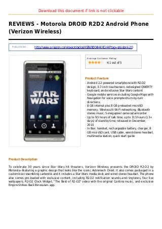 Download this document if link is not clickable
REVIEWS - Motorola DROID R2D2 Android Phone
(Verizon Wireless)
Product Details :
http://www.amazon.com/exec/obidos/ASIN/B004H4XGH4?tag=sriodonk-20
Average Customer Rating
4.1 out of 5
Product Feature
Android 2.2-powered smartphone with R2-D2q
design, 3.7-inch touchscreen, redesigned QWERTY
keyboard, and exclusive Star Wars content
Google mobile services including Google Maps withq
Navigation for voice prompted turn-by-turn
directions
8 GB internal plus 8 GB preloaded microSDq
memory; Wireless-N Wi-Fi networking; Bluetooth
stereo music; 5-megapixel camera/camcorder
Up to 9.5 hours of talk time, up to 315 hours (13+q
days) of standby time; released in December,
2010
In Box: handset, rechargeable battery, charger, 8q
GB microSD card, USB cable, wired stereo headset,
multimedia station, quick start guide
Product Description
To celebrate 30 years since Star Wars hit theaters, Verizon Wireless presents the DROID R2-D2 by
Motorola--featuring a graphic design that looks like the iconic Astromech Droid. It also comes packaged in a
custom box resembling carbonite and it includes a Star Wars media dock and wired stereo headset. The phone
also comes pre-loaded with exclusive content, including R2-D2 notification sounds and ringtones, four live
wallpapers, R2-D2 Clock Widget, "The Best of R2-D2" video with the original Cantina music, and exclusive
Empire Strikes Back Binoculars app.
 