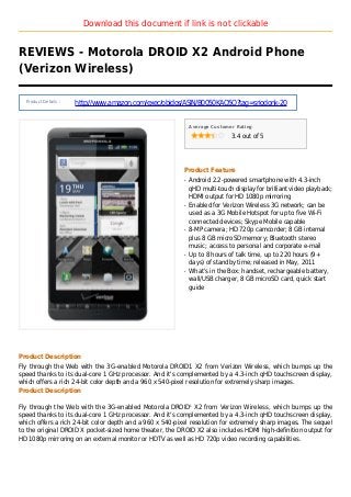 Download this document if link is not clickable
REVIEWS - Motorola DROID X2 Android Phone
(Verizon Wireless)
Product Details :
http://www.amazon.com/exec/obidos/ASIN/B0050KAO5Q?tag=sriodonk-20
Average Customer Rating
3.4 out of 5
Product Feature
Android 2.2-powered smartphone with 4.3-inchq
qHD multi-touch display for brilliant video playback;
HDMI output for HD 1080p mirroring
Enabled for Verizon Wireless 3G network; can beq
used as a 3G Mobile Hotspot for up to five Wi-Fi
connected devices; Skype Mobile capable
8-MP camera; HD 720p camcorder; 8 GB internalq
plus 8 GB microSD memory; Bluetooth stereo
music; access to personal and corporate e-mail
Up to 8 hours of talk time, up to 220 hours (9+q
days) of standby time; released in May, 2011
What's in the Box: handset, rechargeable battery,q
wall/USB charger, 8 GB microSD card, quick start
guide
Product Description
Fly through the Web with the 3G-enabled Motorola DROID1 X2 from Verizon Wireless, which bumps up the
speed thanks to its dual-core 1 GHz processor. And it's complemented by a 4.3-inch qHD touchscreen display,
which offers a rich 24-bit color depth and a 960 x 540-pixel resolution for extremely sharp images.
Product Description
Fly through the Web with the 3G-enabled Motorola DROID1
X2 from Verizon Wireless, which bumps up the
speed thanks to its dual-core 1 GHz processor. And it's complemented by a 4.3-inch qHD touchscreen display,
which offers a rich 24-bit color depth and a 960 x 540-pixel resolution for extremely sharp images. The sequel
to the original DROID X pocket-sized home theater, the DROID X2 also includes HDMI high-definition output for
HD 1080p mirroring on an external monitor or HDTV as well as HD 720p video recording capabilities.
 