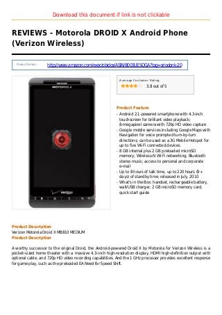 Download this document if link is not clickable
REVIEWS - Motorola DROID X Android Phone
(Verizon Wireless)
Product Details :
http://www.amazon.com/exec/obidos/ASIN/B003UESOGA?tag=sriodonk-20
Average Customer Rating
3.8 out of 5
Product Feature
Android 2.1-powered smartphone with 4.3-inchq
touchscreen for brilliant video playback;
8-megapixel camera with 720p HD video capture
Google mobile services including Google Maps withq
Navigation for voice prompted turn-by-turn
directions; can be used as a 3G Mobile Hotspot for
up to five Wi-Fi connected devices
8 GB internal plus 2 GB preloaded microSDq
memory; Wireless-N Wi-Fi networking; Bluetooth
stereo music; access to personal and corporate
e-mail
Up to 8 hours of talk time, up to 220 hours (9+q
days) of standby time; released in July, 2010
What's in the Box: handset, rechargeable battery,q
wall/USB charger, 2 GB microSD memory card,
quick start guide
Product Description
Verizon Motorola Droid X MB810 MEDIUM
Product Description
A worthy successor to the original Droid, the Android-powered Droid X by Motorola for Verizon Wireless is a
pocket-sized home theater with a massive 4.3-inch high-resolution display, HDMI high-definition output with
optional cable, and 720p HD video recording capabilities. And the 1 GHz processor provides excellent response
for game play, such as the preloaded EA Need for Speed Shift.
 