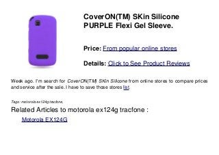 CoverON(TM) SKin Silicone
PURPLE Flexi Gel Sleeve.
Price: From popular online stores
Details: Click to See Product Reviews
Week ago. I'm search for CoverON(TM) SKin Silicone from online stores to compare prices
and service after the sale. I have to save those stores list.
Tags: motorola ex124g tracfone,
Related Articles to motorola ex124g tracfone :
. Motorola EX124G
 