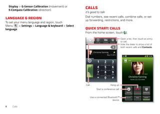 8 Calls
Display > G-Sensor Calibration (movement) or
E-Compass Calibration (direction).
Language&region
To set your menu language and region, touch
Menu > Settings > Language & keyboard > Select
language
Calls
it’s good to talk
Dial numbers, see recent calls, combine calls, or set
up forwarding, restrictions, and more.
Quickstart:Calls
From the home screen, touch .
Contacts FavoritesPhone Call log
May, 31 2012
Christine Fanning
11:19
Dialling PadAdd call
SpeakerMuteRecord
End
Christine Fanning
Home 222-333-4444
Hold
05:32
Open a list, then touch an entry
to call.
Hide the dialer to show a list of
both recent calls and Contacts.
Use a connected Bluetooth™
device.
Hang up.
Start a conference call.
Call.
 