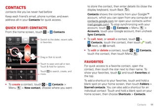 11Contacts
Contacts
contacts like you’ve never had before
Keep each friend’s email, phone number, and even
address all in your Contacts for quick access.
Quickstart:Contacts
From the home screen, touch > Contacts.
• To create a contact, touch > Contacts >
Menu > New contact, choose where you want
Phone
Displaying 20 contacts
Contacts FavoritesCall log
A
B
C
Arthur Baudo
Barry Smyth
Cheyenne Medina
Christine Fanning
Search New contact
Accounts Import/Export More
Display options
Touch to open and call or text.
Touch & hold for options.
Drag or flick to scroll.
Switch to the dialer, recent calls,
or favorites.
Touch to search, create, and
more.
to store the contact, then enter details (to close the
display keyboard, touch Back ).
Contacts shows the contacts from your Google™
account, which you can open from any computer at
contacts.google.com (or open your contacts within
mail.google.com). To stop synchronizing with your
account, touch > Contacts > Menu >
Accounts, touch your Google account, then uncheck
Sync Contacts.
• To call, text, or email a contact, touch >
Contacts, touch the contact, then touch (call),
(text), or (email).
• To edit or delete a contact, touch > Contacts,
touch the contact, then touch Menu .
Favorites
For quick access to a favorite contact, open the
contact, then touch the star next to their name. To
show your favorites, touch and touch Favorites at
the top.
To add a shortcut to your favorites, touch and hold a
blank spot on your home screen, then touch Folders >
Starred contacts. You can also add a shortcut for an
individual contact: Touch and hold a blank spot on your
home screen, then choose Shortcuts > Contacts.
 