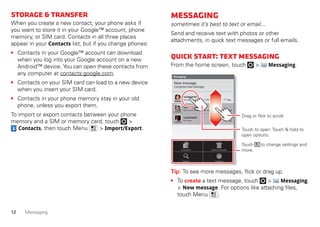 12 Messaging
Storage&transfer
When you create a new contact, your phone asks if
you want to store it in your Google™ account, phone
memory, or SIM card. Contacts in all three places
appear in your Contacts list, but if you change phones:
• Contacts in your Google™ account can download
when you log into your Google account on a new
Android™ device. You can open these contacts from
any computer at contacts.google.com.
• Contacts on your SIM card can load to a new device
when you insert your SIM card.
• Contacts in your phone memory stay in your old
phone, unless you export them.
To import or export contacts between your phone
memory and a SIM or memory card, touch >
Contacts, then touch Menu > Import/Export.
Messaging
sometimes it’s best to text or email...
Send and receive text with photos or other
attachments, in quick text messages or full emails.
Quickstart:Textmessaging
From the home screen, touch > Messaging.
Tip: To see more messages, flick or drag up.
• To create a text message, touch > Messaging
> New message. For options like attaching files,
touch Menu .
Messaging
New message
Compose new message
12254558787
14447772222
You had 1 missed call from 122545458787 ... 17 Aug
Wanna catch something to eat tonight? How about ... 17 Aug
12223334545
Ha! Thanks. 16 Aug
Settings
Delete threads
Search
Compose
Touch to open. Touch & hold to
open options.
Drag or flick to scroll.
Touch to change settings and
more.
 