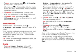 13Messaging
• To open text messages, touch > Messaging,
then touch the sender’s name.
When you see in the status bar at the top of your
screen, flick down the status bar and touch the new
message to open it.
• To respond to a text message, just open it and
enter your response in the text box at the bottom.
• To forward, copy, and more, touch >
Messaging, touch the sender’s name, then touch
and hold the message.
Attachments
To send a file in a text message, touch >
Messaging > New message, then touch Menu >
Attach.
When you open a message with an attachment, touch
Download to download it. Touch the downloaded
attachment to open it, then touch it again to save it,
share it, and more.
Tip: To send and receive large attachments faster, use
“Wi-Finetworks” on page 25.
Email
• To set up Google or Corporate (Microsoft™
Exchange server) accounts, touch Menu >
Settings > Accounts & sync > Add account. For
details, contact the account provider.
To set up standard email accounts (not Gmail™ or
Microsoft™ Exchange), touch > Email and
follow the wizard. To add more standard accounts,
open Email and touch Menu > Accounts >
Menu > Add account. For details, contact the
account provider.
• To open email, touch > Email or Gmail.
Touch a message to open it.
Tip: Touch Menu for options like Refresh or
Search.
• To create an email, touch > Email or
Gmail, then touch Menu > Compose.
Tip: Touch Menu for options, like Attach or Add
Cc/Bcc.
Gmail synchronizes with your Google™ account mail,
which you can open from any computer at
mail.google.com. To stop synchronizing with your
account, touch Menu > Settings > Accounts &
sync, touch your Google account, then uncheck Sync
Gmail.
 