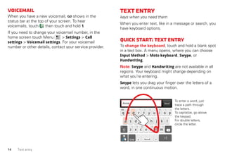 14 Text entry
Voicemail
When you have a new voicemail, shows in the
status bar at the top of your screen. To hear
voicemails, touch then touch and hold 1.
If you need to change your voicemail number, in the
home screen touch Menu > Settings > Call
settings > Voicemail settings. For your voicemail
number or other details, contact your service provider.
Textentry
keys when you need them
When you enter text, like in a message or search, you
have keyboard options.
Quickstart:Textentry
To change the keyboard, touch and hold a blank spot
in a text box. A menu opens, where you can choose
Input Method > Moto keyboard, Swype, or
Handwriting.
Note: Swype and Handwriting are not available in all
regions. Your keyboard might change depending on
what you’re entering.
Swype lets you drag your finger over the letters of a
word, in one continuous motion.
Send
:-)
a s d f g h j k l
q w e r t y u i o p
z x c v b n m
EN @ # 1 2 3 _ % ( )
! 7 8 9 0 / ?
& $ 4 5 6 + : ; “
, .SYM
To enter a word, just
trace a path through
the letters.
To capitalize, go above
the keypad.
For double letters,
circle the letter.
To enter a word, just
trace a path through
the letters.
To capitalize, go above
the keypad.
For double letters,
circle the letter.
AnneAnneAnne
a
e
n
a
e
n
 