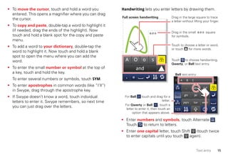 15Text entry
• To move the cursor, touch and hold a word you
entered. This opens a magnifier where you can drag
the cursor.
• To copy and paste, double-tap a word to highlight it
(if needed, drag the ends of the highlight). Now
touch and hold a blank spot for the copy and paste
menu.
• To add a word to your dictionary, double-tap the
word to highlight it. Now touch and hold a blank
spot to open the menu where you can add the
word.
• To enter the small number or symbol at the top of
a key, touch and hold the key.
To enter several numbers or symbols, touch SYM.
• To enter apostrophes in common words (like “I’ll”)
in Swype, drag through the apostrophe key.
• If Swype doesn’t know a word, touch individual
letters to enter it. Swype remembers, so next time
you can just drag over the letters.
Handwriting lets you enter letters by drawing them.
• Enter numbers and symbols, touch Alternate .
Touch to return to letters.
• Enter one capital letter, touch Shift (touch twice
to enter capitals until you touch again).
and
A O o s
. ,
ghi
pqrs
abc
jkl
tuv
def
mno
wxyz
A B C
Touch to choose a letter or word,
or touch for more words.
Drag in the large square to trace
a letter without lifting your finger.
Drag in the small square
for symbols.
For Bell touch and drag for a
letter.
Full screen handwriting
Bell text entry:
For Qwerty or Bell , touch a
letter to enter it, then touch an
option that appears above.
Touch to choose handwriting,
Qwerty, or Bell text entry.
 