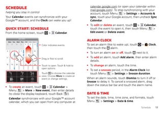 17Schedule
Schedule
helping you stay in control
Your Calendar events can synchronize with your
Google™ account, and the Clock can wake you up!
Quickstart:Schedule
From the home screen, touch > Calendar.
• To create an event, touch > Calendar >
Menu > More > New event, then enter details
(to close the display keyboard, touch Back ).
Calendar synchronizes with your Google™ account
calendar, which you can open from any computer at
SunMon Tue Wed Thu SatFri
28 29 30 31 1 2 3
4 5 6 8 9 10
11 12 13 15 16 17
18 19 20 22 23 24
25 26 27 29 30 31
1 2 3 5 6 7
7
14
21
28
4
June 2012
Day Week
Agenda Today More
Month
Touch to open. Touch & hold to
open options.
Drag or flick to scroll.
Color indicates events.
Touch to choose the calendar
view. Choose More to create an
event or change settings.
calendar.google.com (or open your calendar within
mail.google.com). To stop synchronizing with your
account, touch Menu > Settings > Accounts &
sync, touch your Google account, then uncheck Sync
Calendar.
• To edit or delete an event, touch > Calendar,
touch the event to open it, then touch Menu >
Edit event or Delete event.
Alarmclock
To set an alarm (like to wake up), touch > Clock,
then touch the alarm.
• To turn an alarm on or off, touch next to it.
• To add an alarm, touch Add alarm, then enter alarm
details.
• To change an alarm, touch the time.
• To set a snooze period, in the Alarm Clock list
touch Menu > Settings > Snooze duration.
When an alarm sounds, touch Dismiss to turn it off or
Snooze to delay it. To cancel a snoozed alarm, drag
down the status bar bar and touch the alarm name.
Date&time
To set the date, time, time zone, and formats, touch
Menu > Settings > Date & time.
 