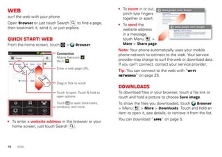 18 Web
Web
surf the web with your phone
Open Browser or just touch Search to find a page,
then bookmark it, send it, or just explore.
Quickstart:Web
From the home screen, touch > Browser.
• To enter a website address in the browser or your
home screen, just touch Search .
BookmarksNew window Windows
MoreRefresh
Web Images Local News more
Near me nowChicago
Google
11:19
Forward
Touch to open. Touch & hold to
open options.
Drag or flick to scroll.
Enter a web page URL.
Touch to open bookmarks,
windows, and more.
Connection
Mobile Network:
Wi-Fi:
• To zoom in or out,
pinch two fingers
together or apart.
• To send the
website address
in a message,
touch Menu >
More > Share page.
Note: Your phone automatically uses your mobile
phone network to connect to the web. Your service
provider may charge to surf the web or download data.
If you can’t connect, contact your service provider.
Tip: You can connect to the web with “Wi-Fi
networks” on page 25.
Downloads
To download files in your browser, touch a file link or
touch and hold a picture to choose Save image.
To show the files you downloaded, touch Browser
> Menu > More > Downloads. Touch and hold an
item to open it, see details, or remove it from the list.
You can download “Apps” on page 5.
www.google.com: Google
www.google.com: Google
Android | Official Website
Official site for the development of the open source project.
Provides a directory of applications and links to download ..
www.android.com/ - Options
More from www.android.com »
 