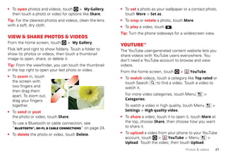 21Photos & videos
• To open photos and videos, touch > My Gallery,
then touch a photo or video for options like Share.
Tip: For the clearest photos and videos, clean the lens
with a soft, dry cloth.
View&sharephotos&videos
From the home screen, touch > My Gallery.
Flick left and right to show folders. Touch a folder to
show its photos or videos, then touch a thumbnail
image to open, share, or delete it.
Tip: From the viewfinder, you can touch the thumbnail
in the top right to open your last photo or video.
• To zoom in, touch
the screen with
two fingers and
then drag them
apart. To zoom out,
drag your fingers
together.
• To send or post
the photo or video, touch Share.
To use a Bluetooth or cable connection, see
“Bluetooth™,Wi-Fi,&cable connections” on page 24.
• To delete the photo or video, touch Delete.
• To set a photo as your wallpaper or a contact photo,
touch More > Set as.
• To crop or rotate a photo, touch More.
• To play a video, touch .
Tip: Turn the phone sideways for a widescreen view.
YouTube™
The YouTube user-generated content website lets you
share videos with YouTube users everywhere. You
don’t need a YouTube account to browse and view
videos.
From the home screen, touch > YouTube.
• To watch videos, touch a category like Top rated or
touch Search to find a video. Touch a video to
watch it.
For more video categories, touch Menu >
Categories.
To watch a video in high quality, touch Menu >
Settings > High quality video.
• To share a video, touch it to open it, touch More at
the top, choose Share, then choose how you want
to share it.
• To upload a video from your phone to your YouTube
account, touch > YouTube > Menu >
Upload. Touch the video, then touch Upload.
 