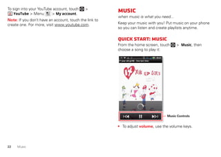 22 Music
To sign into your YouTube account, touch >
YouTube > Menu > My account.
Note: If you don’t have an account, touch the link to
create one. For more, visit www.youtube.com.
Music
when music is what you need...
Keep your music with you! Put music on your phone
so you can listen and create playlists anytime.
Quickstart:Music
From the home screen, touch > Music, then
choose a song to play it:
• To adjust volume, use the volume keys.
Music Controls
 