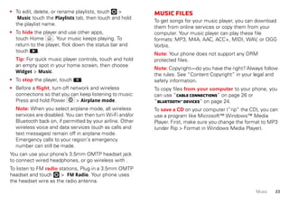 23Music
• To edit, delete, or rename playlists, touch >
Music touch the Playlists tab, then touch and hold
the playlist name.
• To hide the player and use other apps,
touch Home . Your music keeps playing. To
return to the player, flick down the status bar and
touch .
Tip: For quick music player controls, touch and hold
an empty spot in your home screen, then choose
Widget > Music.
• To stop the player, touch .
• Before a flight, turn off network and wireless
connections so that you can keep listening to music:
Press and hold Power > Airplane mode.
Note: When you select airplane mode, all wireless
services are disabled. You can then turn Wi-Fi and/or
Bluetooth back on, if permitted by your airline. Other
wireless voice and data services (such as calls and
text messages) remain off in airplane mode.
Emergency calls to your region's emergency
number can still be made.
You can use your phone’s 3.5mm OMTP headset jack
to connect wired headphones, or go wireless with .
To listen to FM radio stations, Plug in a 3.5mm OMTP
headset and touch > FM Radio. Your phone uses
the headset wire as the radio antenna.
Musicfiles
To get songs for your music player, you can download
them from online services or copy them from your
computer. Your music player can play these file
formats: MP3, M4A, AAC, ACC+, MIDI, WAV, or OGG
Vorbis.
Note: Your phone does not support any DRM
protected files.
Note: Copyright—do you have the right? Always follow
the rules. See “Content Copyright” in your legal and
safety information.
To copy files from your computer to your phone, you
can use “Cableconnections” on page 26 or
“Bluetooth™devices” on page 24.
To save a CD on your computer (“rip” the CD), you can
use a program like Microsoft™ Windows™ Media
Player. First, make sure you change the format to MP3
(under Rip > Format in Windows Media Player).
 