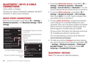 24 Bluetooth™, Wi-Fi, & cable connections
Bluetooth™,Wi-Fi,&cable
connections
home, office, or hotspot
Connect your phone to Bluetooth headsets, fast Wi-Fi
networks, or right to your computer.
Quickstart:connections
From the home screen, touch Menu > Settings >
Wireless & networks, then Bluetooth settings or Wi-Fi
settings.
Wi-Fi networks
Wi-Fi settings
Notify me when an open network is
available
Network notification
(Your network)
Wi-Fi
Bluetooth devices
Bluetooth settings
(Your Phone)
Device name
Scan for devices
Make device discoverable
Discoverable
Bluetooth
Pair with this device
(Nearby Bluetooth Device)
Turn Bluetooth power on & scan,
or turn off.
Change your phone’s Bluetooth
device name.
Turn Wi-Fi power on & scan, or
turn off.
Re-scan.
Connect a device found by the
scan.
Connect a network found by the
scan.
• To connect Bluetooth devices, touch Menu >
Settings > Wireless & networks > Bluetooth
settings > Scan for devices (or Bluetooth, if it is off).
Touch a device that your phone found, to connect it.
• To connect Wi-Fi networks, touch Menu >
Settings > Wireless & networks > Wi-Fi settings
(then touch Wi-Fi, if it is off). Touch a network that
your phone found, to connect it.
• To use a cable connection, connect your phone’s
micro USB port to a standard USB port on your
computer, then use a computer program to transfer
files to and from your phone’s memory card. Your
phone supports microSD cards up to 32GB.
On your phone, flick down the status bar and touch
to enable your phone’s memory card.
You can download your phone’s driver files from
www.motorola.com/support.
• To make your phone a hotspot that other devices
can use to connect to the Internet, touch Menu
> Settings > Wireless & networks > Tethering &
portable hotspot. Then, choose to enable USB
tethering or Portable Wi-Fi hotspot.
Bluetooth™devices
Note: This requires an optional accessory.
 