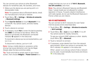 25Bluetooth™, Wi-Fi, & cable connections
You can connect your phone to other Bluetooth
devices for handsfree calls, file transfers, and more:
1 Make sure the device you are pairing with is in
discoverable mode.
Note: For questions about a Bluetooth device, check
the manufacturer’s manual or website.
2 Touch Menu > Settings > Wireless & networks
> Bluetooth settings.
3 Touch Scan for devices (or touch Bluetooth if it is
turned off). Your phone scans, and lists nearby
devices.
4 Touch a device to connect.
5 If necessary, touch Pair or enter the device passkey
(like 0000) to connect to the device. When the
device is connected, the Bluetooth connected
indicator appears in the status bar.
To reconnect a device you’ve connected before, just
turn it on.
To disconnect a device, just turn it off.
Note: Using a mobile device or accessory while
driving may cause distraction and may be illegal.
Always obey the laws and drive safely.
Tip: Touch and hold an empty spot on your home
screen, then choose Widgets > Power Control for a
widget that lets you turn on or off Wi-Fi, Bluetooth,
Use GPS satellites, and more.
Note: Your phone's Bluetooth features and Bluetooth
Class 1 power levels are not allowed for outdoor
operation in France. To avoid unlawful interference
with radio signals, do not use the Bluetooth features in
France unless you are indoors.
Wi-Finetworks
You can connect to Wi-Fi networks for even faster
Internet access and to download data:
1 Touch Menu > Settings > Wireless & networks
> Wi-Fi settings.
2 Touch Menu > Scan (or touch Wi-Fi, if it is off.
Your phone scans for nearby networks.
To see your phone’s MAC address or other details,
touch Menu > Advanced.
3 Touch a network to connect.
4 If necessary, enter details from from the network
administrator. When your phone is connected, the
Wi-Fi indicator appears in the status bar.
When power is on and your phone finds a network
you’ve used, it automatically reconnects and shows
in the status bar.
 