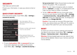 27Security
Security
help keep your phone safe
Protect your information, in case your phone is lost or
stolen.
Quickstart:Security
From the home screen, touch Menu > Settings >
Location & security.
• To set a lock pattern, PIN, or password that you
must enter whenever you wake up the screen,
touch Menu > Settings > Location & security >
Device administration
Lock screen with a pattern, PIN, or password
Set up screen lock
Show password as you type
Turn off ephemeris auto download
Visible passwords
Credential storage
Screen unlock
Passwords
Add or remove device administrators
Select device administrators
Location & security settings
Set up SIM card lock
SIM card lock
Show password letters and
numbers when you enter them
(rather than ***).
Choose a number code required
to turn on your phone.
Set a lock pattern, PIN, or
password required to wake up
the screen.
Set up screen lock. Follow the prompts to enter and
confirm the pattern, PIN, or password.
Note: You can make emergency calls on a locked
phone (“Contacts” on page 11). A locked phone still
rings, but you need to unlock it to answer.
• To set a SIM card PIN that you must enter when
you turn on your phone, touch Menu > Settings
> Location & security > Set up SIM card lock > Lock
SIM card. Enter your SIM PIN code. To change your
code, choose Change SIM PIN.
Caution: If you enter an incorrect PIN code three
times, your phone locks your SIM card. To unlock it,
you need a PUK code from your service provider.
Reset
To reset your phone to factory settings and erase all
the data on your phone, touch Menu > Settings >
Privacy > Factory data reset > Reset phone.
Warning: All downloaded apps and user data on your
phone will be deleted. Data on your memory card will
not be deleted.
 