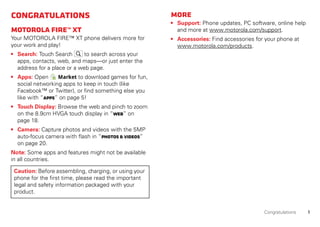 1Congratulations
Congratulations
MOTOROLAFIRE™XT
Your MOTOROLA FIRE™ XT phone delivers more for
your work and play!
• Search: Touch Search to search across your
apps, contacts, web, and maps—or just enter the
address for a place or a web page.
• Apps: Open Market to download games for fun,
social networking apps to keep in touch (like
Facebook™ or Twitter), or find something else you
like with “Apps” on page 5!
• Touch Display: Browse the web and pinch to zoom
on the 8.9cm HVGA touch display in “Web” on
page 18.
• Camera: Capture photos and videos with the 5MP
auto-focus camera with flash in “Photos &videos”
on page 20.
Note: Some apps and features might not be available
in all countries.
Caution: Before assembling, charging, or using your
phone for the first time, please read the important
legal and safety information packaged with your
product.
More
• Support: Phone updates, PC software, online help
and more at www.motorola.com/support.
• Accessories: Find accessories for your phone at
www.motorola.com/products.
 