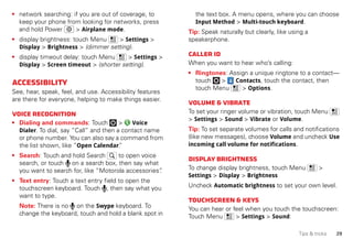 29Tips & tricks
• network searching: if you are out of coverage, to
keep your phone from looking for networks, press
and hold Power > Airplane mode.
• display brightness: touch Menu > Settings >
Display > Brightness > (dimmer setting).
• display timeout delay: touch Menu > Settings >
Display > Screen timeout > (shorter setting).
Accessibility
See, hear, speak, feel, and use. Accessibility features
are there for everyone, helping to make things easier.
Voicerecognition
• Dialing and commands: Touch > Voice
Dialer. To dial, say “Call” and then a contact name
or phone number. You can also say a command from
the list shown, like “Open Calendar.”
• Search: Touch and hold Search to open voice
search, or touch on a search box, then say what
you want to search for, like “Motorola accessories”.
• Text entry: Touch a text entry field to open the
touchscreen keyboard. Touch , then say what you
want to type.
Note: There is no on the Swype keyboard. To
change the keyboard, touch and hold a blank spot in
the text box. A menu opens, where you can choose
Input Method > Multi-touch keyboard.
Tip: Speak naturally but clearly, like using a
speakerphone.
CallerID
When you want to hear who’s calling:
• Ringtones: Assign a unique ringtone to a contact—
touch > Contacts, touch the contact, then
touch Menu > Options.
Volume&vibrate
To set your ringer volume or vibration, touch Menu
> Settings > Sound > Vibrate or Volume.
Tip: To set separate volumes for calls and notifications
(like new messages), choose Volume and uncheck Use
incoming call volume for notifications.
Displaybrightness
To change display brightness, touch Menu >
Settings > Display > Brightness
Uncheck Automatic brightness to set your own level.
Touchscreen&keys
You can hear or feel when you touch the touchscreen:
Touch Menu > Settings > Sound:
 