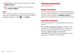 30 Troubleshooting
• Touchscreen: To hear screen touches (click), select
Audible selection.
• Keys: To feel screen keyboard touches (vibrate),
select Haptic feedback.
Apps
Want more? No problem. Android Market™ provides
access to thousands of apps, and many provide useful
accessibility features: Touch > Market.
Troubleshooting
we’re here to help
Crashrecovery
In the unlikely event that your phone stops responding
to touchs and key presses, try a quick reset. Remove
the back cover and battery (“Assemble&charge” on
page 3), then replace and turn on your phone as usual.
Service&repairs
If you have questions or need assistance, we're here
to help.
Go to www.motorola.com/support, where you can
select from a number of customer care options. You
can also contact the Motorola Customer Support
Center at 1-800-331-6456 (United States),
1-888-390-6456 (TTY/TDD United States for hearing
impaired), or 1-800-461-4575 (Canada).
 