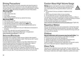 32
Driving Precautions
Responsible and safe driving is your primary responsibility when behind the wheel of a
vehicle. Using a mobile device or accessory for a call or other application while driving
may cause distraction. Using a mobile device or accessory may be prohibited or restricted
in certain areas, always obey the laws and regulations on the use of these products.
While driving, NEVER:
• Type or read texts.
• Enter or review written data.
• Surf the web.
• Input navigation information.
• Perform any other functions that divert your attention from driving.
While driving, ALWAYS:
• Keep your eyes on the road.
• Use a handsfree device if available or required by law in your area.
• Enter destination information into a navigation device before driving.
• Use voice activated features (such as voice dial) and speaking features (such as
audible directions), if available.
• Obey all local laws and regulations for the use of mobile devices and accessories in
the vehicle.
• End your call or other task if you cannot concentrate on driving.
Remember to follow the “Smart Practices While Driving” in this guide and at
www.motorola.com/callsmart (in English only).
Seizures/Blackouts
Some people may be susceptible to epileptic seizures or blackouts when exposed to
flashing lights, such as when playing videos or games. These may occur even if a person
has never had a previous seizure or blackout.
If you have experienced seizures or blackouts, or if you have a family history of such
occurrences, please consult with your physician before playing videos or games or
enabling a flashing-lights feature (if available) on your mobile device.
Discontinue use and consult a physician if any of the following symptoms occur:
convulsion, eye or muscle twitching, loss of awareness, involuntary movements, or
disorientation. It is always a good idea to hold the screen away from your eyes, leave the
lights on in the room, take a 15-minute break every hour, and stop use if you are tired.
Caution About High Volume Usage
Warning: Exposure to loud noise from any source for extended periods of
time may affect your hearing. The louder the volume sound level, the less
time is required before your hearing could be affected. To protect your
hearing:
• Limit the amount of time you use headsets or headphones at high
volume.
• Avoid turning up the volume to block out noisy surroundings.
• Turn the volume down if you can’t hear people speaking near you.
If you experience hearing discomfort, including the sensation of pressure or fullness in
your ears, ringing in your ears, or muffled speech, you should stop listening to the device
through your headset or headphones and have your hearing checked.
For more information about hearing, see our website at
direct.motorola.com/hellomoto/nss/AcousticSafety.asp (in English only).
Repetitive Motion
When you repetitively perform actions such as pressing keys or entering finger-written
characters, you may experience occasional discomfort in your hands, arms, shoulders,
neck, or other parts of your body. If you continue to have discomfort during or after such
use, stop use and see a physician.
Children
Keep your mobile device and its accessories away fromsmall children. These
products are not toys and may be hazardous to small children. For example:
• A choking hazard may exist for small, detachable parts.
• Improper use could result in loud sounds, possibly causing hearing injury.
• Improperly handled batteries could overheat and cause a burn.
Similar to a computer, if a child does use your mobile device, you may want to monitor
their access to help prevent exposure to inappropriate apps or content.
Glass Parts
Some parts of your mobile device may be made of glass. This glass could break if the
product receives a substantial impact. If glass breaks, do not touch or attempt to remove.
Stop using your mobile device until the glass is replaced by a qualified service center.
 
