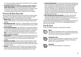 37
911 or other local emergency number (wherever wireless phone service is available),
as you would want others to do for you.
• Call roadside assistance or a special non-emergency wireless assistance
number when necessary. If you see a broken-down vehicle posing no serious
hazard, a broken traffic signal, a minor traffic accident where no one appears injured,
or a vehicle you know to be stolen, call roadside assistance or other special
non-emergency wireless number (wherever wireless phone service is available).
Privacy & Data SecurityPrivacy & Data Security
Motorola understands that privacy and data security are important to everyone. Because
some features of your mobile device may affect your privacy or data security, please
follow these recommendations to enhance protection of your information:
• Monitor access—Keep your mobile devicewith youanddonot leave it where others
may have unmonitored access. Use your device’s security and lock features, where
available.
• Keep software up to date—If Motorola or a software/application vendor releasesa
patch or software fixfor your mobile device that updatesthedevice’s security, installit
as soon as possible.
• Secure Personal Information—Your mobile device can store personal information
in variouslocations including your SIM card, memory card,and phone memory. Be sure
to remove or clear all personal information before you recycle, return, or give away
your device. You can also backup your personal data to transfer to a new device.
Note: For information on how to backup or wipe data from your mobile device, go to
www.motorola.com/support
• Online accounts—Some mobile devices provide a Motorola online account (such as
MOTOBLUR). Go to your account for information on how to manage the account, and
how to use security features such as remote wipe and device location (where
available).
• Applications and updates—Choose your apps and updates carefully, and install
from trusted sources only. Some apps can impact your phone’s performance and/or
have access to private information including account details, call data, location details
and network resources.
• Wireless—For mobile devices with Wi-Fi features, only connect to trusted Wi-Fi
networks. Also, when using your device as a hotspot (where available) use network
security. These precautions will help prevent unauthorised access to your device.
• Location-basedinformation—Location-basedinformationincludesinformationthat
can be used to determine the approximate location of a mobile device. Mobile phones
which are connected to a wireless network transmit location-based information.
Devices enabled with GPS or AGPS technology also transmit location-based
information. Additionally, if you use applications that require location-based
information (e.g. driving directions), such applications transmit location-based
information. This location-based information may be shared with third parties,
including your wireless service provider, applications providers, Motorola, and other
third parties providing services.
• Other information your device may transmit—Your device may also transmit
testing and other diagnostic (including location-based) information, and other
non-personal information to Motorola or other third-party servers. This information is
used to help improve products and services offered by Motorola.
If youhavefurther questionsregarding howtheuse of your mobile devicemayimpact your
privacy or data security, please contact Motorola at privacy@motorola.com, or
contact your service provider.
Use & CareUse & Care
To care for your Motorola mobile device, please observe the following:
liquids
Don’t expose your mobile device to water, rain, extreme humidity, sweat, or
other liquids. If it doesget wet, don’t try to accelerate drying with the use of
an oven or dryer, as this may damage the mobile device.
extreme heat or cold
Don’t store or use your mobile device in temperatures below -10°C (14°F) or
above 60°C (140°F). Don’t recharge your mobile device in temperatures
below 0°C (32°F) or above 45°C (113°F).
microwaves
Don’t try to dry your mobile device in a microwave oven.
 