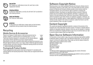 38
dust and dirt
Don’t expose your mobile device to dust, dirt, sand, food, or other
inappropriate materials.
cleaning solutions
To clean your mobile device, use only a dry soft cloth. Don’t use alcohol or
other cleaning solutions.
shock and vibration
Don’t drop your mobile device.
protection
To help protect your mobile device, always make sure that the battery
compartment and any connector covers are closed and secure.
RecyclingRecycling
Mobile Devices & Accessories
Please do not dispose of mobile devices or electrical accessories (such as
chargers, headsets, or batteries) with your household waste, or in a fire.
These items should be disposed of in accordance with the national collection
and recycling schemes operated by your local or regional authority.
Alternatively, you may return unwanted mobile devices and electrical accessories to any
Motorola Approved Service Center in your region. Details of Motorola approved national
recycling schemes, and further information on Motorola recycling activities can be found
at: www.motorola.com/recycling
Packaging & Product Guides
Product packaging and product guides should only be disposed of in accordance with
nationalcollectionand recyclingrequirements.Pleasecontactyourregionalauthoritiesfor
more details.
Software Copyright NoticeSoftware Copyright Notice
Motorola products may include copyrighted Motorola and third-party software stored in
semiconductor memories or other media. Laws in the United States and other countries
preserve for Motorola and third-party software providers certain exclusive rights for
copyrighted software, such as the exclusive rights to distribute or reproduce the
copyrighted software. Accordingly, any copyrighted software contained in Motorola
products may not be modified, reverse-engineered, distributed, or reproduced in any
manner to the extent allowed by law. Furthermore, the purchase of Motorola products
shall not be deemed to grant either directly or by implication, estoppel, or otherwise, any
license under the copyrights, patents, or patent applications of Motorola or anythird-party
software provider, except for the normal, non-exclusive, royalty-free license to use that
arises by operation of law in the sale of a product.
Content CopyrightContent Copyright
The unauthorized copying of copyrighted materials is contrary to the provisions of the
Copyright Laws of the United States and other countries. Thisdevice isintended solely for
copying non-copyrighted materials,materialsinwhich you own the copyright, or materials
which you are authorized or legally permitted to copy. If you are uncertain about your right
to copy any material, please contact your legal advisor.
Open Source Software InformationOSS Information
For instructions on how to obtain a copy of any source code being made publicly available
by Motorola related to software used in this Motorola mobile device, you may send your
request in writing to the address below. Please make sure that the request includes the
model number and the software version number.
MOTOROLA MOBILITY, INC.
OSS Management
600 North US Hwy 45
Libertyville, IL 60048
USA
The Motorola website opensource.motorola.com also contains information
regarding Motorola's use of open source.
Motorola hascreated the opensource.motorola.com website to serve as a portalfor
interaction with the software community-at-large.
 