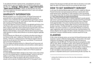 39
To view additional information regarding licenses, acknowledgments and required
copyright notices for open source packages used in this Motorola mobile device, please
press Menu Key > Settings > About phone > Legal information
> Open source licenses. In addition, this Motorola device may include
self-contained applications that present supplemental notices for open source packages
used in those applications.
WARRANTY INFORMATION
Motorola guarantees to you, the original purchaser, the Personal Communicator and
accessories which you have purchased from an authorised Motorola dealer (the
"Products"), to be in conformance with the applicable Motorola specifications current at
the time of manufacture for a term of 1 year (2 years for South Africa and Portugal) from
date of purchase of the Product(s) (Warranty Term).
You must inform Motorola of the lack of conformity to the applicable specifications of any
of the Products within a period of two (2) months from the date on which you detect a
defect inmaterial,workmanship orlackof conformityand in anyevent withina termnotto
exceed the Warranty Term, and must immediately submit the Product for service to
Motorola's Authorised Repair or Service Centre. Motorola shall not be bound by Product
related statements not directly made by Motorola nor any warranty obligations applicable
to the seller.
During the Warranty term, Motorola will, at its discretion and without extra charge, as
your exclusive remedy, repair or replace your Product which does not comply with this
warranty; or failing this, to reimburse the price of the Product but reduced to take into
account the use you have had of the Product since it was delivered. This warranty will
expire at the end of the Warranty Term.
This is the complete and exclusive warranty for a Motorola Personal Communicator and
accessories and in lieu of all other warranties, terms and conditions, whether express or
implied.
Where you purchase the product other than as a consumer, Motorola disclaims all other
warranties, terms and conditions express or implied, such as fitness for purpose and
satisfactory quality.
In noevent shall Motorola be liable for damagesnor lossof datainexcessof the purchase
price nor for any incidental special or consequential damages* arising out of the use or
inability to use the Product, to the full extent such may be disclaimed by law.
This Warranty does not affect any statutory rights that you may have if you are a
consumer, such as a warranty of satisfactory quality and fit for the purpose for which
products of the same type are normally used under normal use and service, nor any rights
against the seller of the Products arising from your purchase and sales contract.
HOW TO GET WARRANTY SERVICE?
In most cases the authorised Motorola dealer which sold and/or installed your Motorola
Personal Communicator and original accessories will honour a warranty claim and/or
provide warranty service. Alternatively, for further information on how to get warranty
service, please contact either the customer service department of your service provider or
go to http://www.motorola.com/support/warrantyselector.
Where, in the Country of purchase, there is a statutory requirement to provide extended
repair service to consumers beyond the first year of purchase (South Africa and Portugal),
this warranty will be provided by Motorola Authorised Service Centres or Motorola
directly appointed dealers in the country of purchase according to the terms of this
warranty information document. However, please note that you will be referred back to
the place of purchase, if the Motorola Dealer has purchased the product directly from
Motorola, in the country of purchase or in a country where Motorola is not required to
support supplementary repair service during the second year of purchase because of the
statutory obligations that may apply to the seller or importer of the product, but not to the
manufacturer, to provide an extended warranty to consumers beyond the first year.
CLAIMING
In order to claim the warranty service, you must return the Personal Communicator and/or
accessories in question to Motorola's Authorised Repair or Service Centre in the original
configuration and packaging as supplied by Motorola. Please avoid leaving any
supplementary items like SIM cards. The Product should also be accompanied by a label
with your name, address, and telephone number; name of operator and a description of
the problem. In the case of vehicular installation, the vehicle in which the Personal
Communicator is installed should be driven to the Authorised Repair or Service Centre, as
analysis of any problem may require inspection of the entire vehicular installation.
In order to be eligible to receive warranty service, you must present your receipt of
purchase or a comparable substitute proof of purchase bearing the date of purchase. The
* including without limitation loss of use, loss of time, loss of data, inconvenience, commercial loss,
lost profits or savings.
 